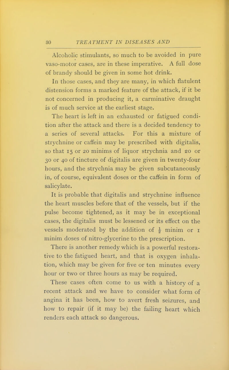 Alcoholic stimulants, so much to be avoided in pure vaso-motor cases, are in these imperative. A full dose of brandy should be given in some hot drink. In those cases, and they are many, in which flatulent distension forms a marked feature of the attack, if it be not concerned in producing it, a carminative draught is of much service at the earliest stage. The heart is left in an exhausted or fatigued condi- tion after the attack and there is a decided tendency to a series of several attacks. For this a mixture of strychnine or caffein may be prescribed with digitalis, so that 15 or 20 minims of liquor strychnia and 20 or 30 or 40 of tincture of digitalis are given in twenty-four hours, and the strychnia may be given subcutaneously in, of course, equivalent doses or the caffein in form of salicylate. It is probable that digitalis and strychnine influence the heart muscles before that of the vessels, but if the pulse become tightened, as it may be in exceptional cases, the digitalis must be lessened or its effect on the vessels moderated by the addition of ^ minim or 1 minim doses of nitro-glycerine to the prescription. There is another remedy which is a powerful restora- tive to the fatigued heart, and that is oxygen inhala- tion, which may be given for five or ten minutes every hour or two or three hours as may be required. These cases often come to us with a history of a recent attack and we have to consider what form of angina it has been, how to avert fresh seizures, and how to repair (if it may be) the failing heart which renders each attack so dangerous.