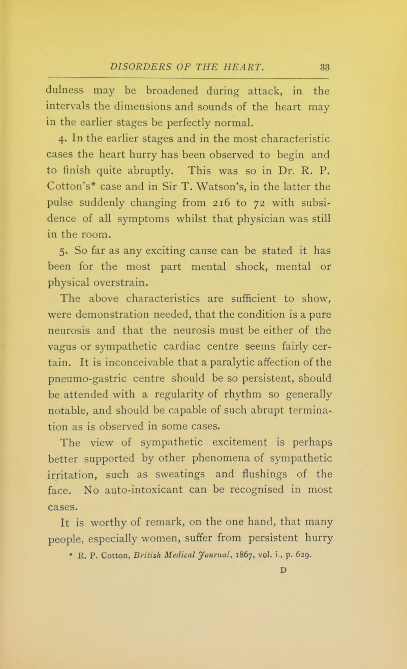 dulness may be broadened during attack, in the intervals the dimensions and sounds of the heart may in the earlier stages be perfectly normal. 4. In the earlier stages and in the most characteristic cases the heart hurry has been observed to begin and to finish quite abruptly. This was so in Dr. R. P. Cotton's* case and in Sir T. Watson's, in the latter the pulse suddenly changing from 216 to 72 with subsi- dence of all symptoms whilst that physician was still in the room. 5. So far as any exciting cause can be stated it has been for the most part mental shock, mental or physical overstrain. The above characteristics are sufficient to show, were demonstration needed, that the condition is a pure neurosis and that the neurosis must be either of the vagus or sympathetic cardiac centre seems fairly cer- tain. It is inconceivable that a paralytic affection of the pneumo-gastric centre should be so persistent, should be attended with a regularity of rhythm so generally notable, and should be capable of such abrupt termina- tion as is observed in some cases. The view of sympathetic excitement is perhaps better supported by other phenomena of sympathetic irritation, such as sweatings and flushings of the face. No auto-intoxicant can be recognised in most cases. It is worthy of remark, on the one hand, that many people, especially women, suffer from persistent hurry * R. P. Cotton, British Medical Journal, 1867, vol. i., p. 629. D