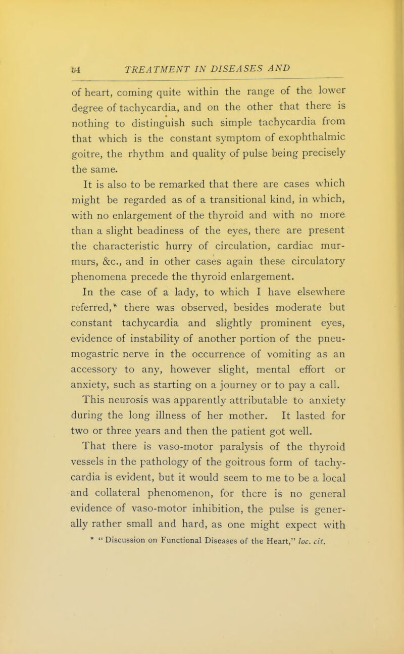 of heart, coming quite within the range of the lower degree of tachycardia, and on the other that there is nothing to distinguish such simple tachycardia from that which is the constant symptom of exophthalmic goitre, the rhythm and quality of pulse being precisely the same. It is also to be remarked that there are cases which might be regarded as of a transitional kind, in which, with no enlargement of the thyroid and with no more than a slight beadiness of the eyes, there are present the characteristic hurry of circulation, cardiac mur- murs, &c, and in other cases again these circulatory phenomena precede the thyroid enlargement. In the case of a lady, to which I have elsewhere referred,* there was observed, besides moderate but constant tachycardia and slightly prominent eyes, evidence of instability of another portion of the pneu- mogastric nerve in the occurrence of vomiting as an accessory to any, however slight, mental effort or anxiety, such as starting on a journey or to pay a call. This neurosis was apparently attributable to anxiety during the long illness of her mother. It lasted for two or three years and then the patient got well. That there is vaso-motor paralysis of the thyroid vessels in the pathology of the goitrous form of tachy- cardia is evident, but it would seem to me to be a local and collateral phenomenon, for there is no general evidence of vaso-motor inhibition, the pulse is gener- ally rather small and hard, as one might expect with *  Discussion on Functional Diseases of the Heart, loc. cit.