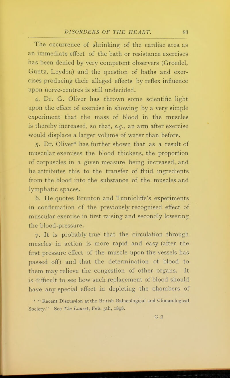 The occurrence of shrinking of the cardiac area as an immediate effect of the bath or resistance exercises has been denied by very competent observers (Groedel, Guntz, Leyden) and the question of baths and exer- cises producing their alleged effects by reflex influence upon nerve-centres is still undecided. 4. Dr. G. Oliver has thrown some scientific light upon the effect of exercise in showing by a very simple experiment that the mass of blood in the muscles is thereby increased, so that, e.g., an arm after exercise would displace a larger volume of water than before. 5. Dr. Oliver* has further shown that as a result of muscular exercises the blood thickens, the proportion of corpuscles in a given measure being increased, and he attributes this to the transfer of fluid ingredients from the blood into the substance of the muscles and lymphatic spaces. 6. He quotes Brunton and Tunnicliffe's experiments in confirmation of the previously recognised effect of muscular exercise in first raising and secondly lowering the blood-pressure. 7. It is probably true that the circulation through muscles in action is more rapid and easy (after the first pressure effect of the muscle upon the vessels has passed off) and that the determination of blood to them may relieve the congestion of other organs. It is difficult to see how such replacement of blood should have any special effect in depleting the chambers of *  Recent Discussion at the British Balneological and Climatological Society. See The Lancet, Feb. 5th, 1898.