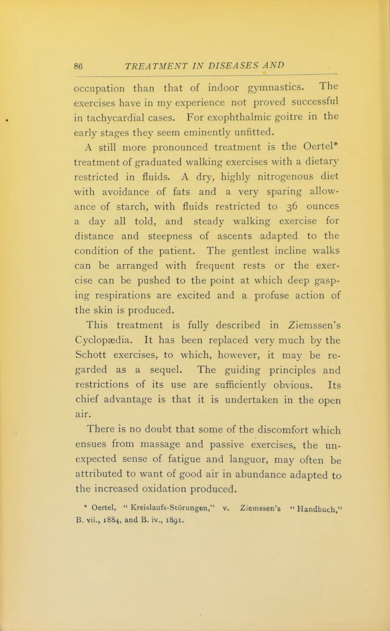 occupation than that of indoor gymnastics. The exercises have in my experience not proved successful in tachycardial cases. For exophthalmic goitre in the early stages they seem eminently unfitted. A still more pronounced treatment is the Oertel* treatment of graduated walking exercises with a dietary restricted in fluids. A dry, highly nitrogenous diet with avoidance of fats and a very sparing allow- ance of starch, with fluids restricted to 36 ounces a day all told, and steady walking exercise for distance and steepness of ascents adapted to the condition of the patient. The gentlest incline walks can be arranged with frequent rests or the exer- cise can be pushed to the point at which deep gasp- ing respirations are excited and a profuse action of the skin is produced. This treatment is fully described in Ziemssen's Cyclopaedia. It has been replaced very much by the Schott exercises, to which, however, it may be re- garded as a sequel. The guiding principles and restrictions of its use are sufficiently obvious. Its chief advantage is that it is undertaken in the open air. There is no doubt that some of the discomfort which ensues from massage and passive exercises, the un- expected sense of fatigue and languor, may often be attributed to want of good air in abundance adapted to the increased oxidation produced. * Oertel,  Kreislaufs-Storungen, v. Ziemssen's  Handbuch, B. vii., 1884, and B. iv., l&gi.