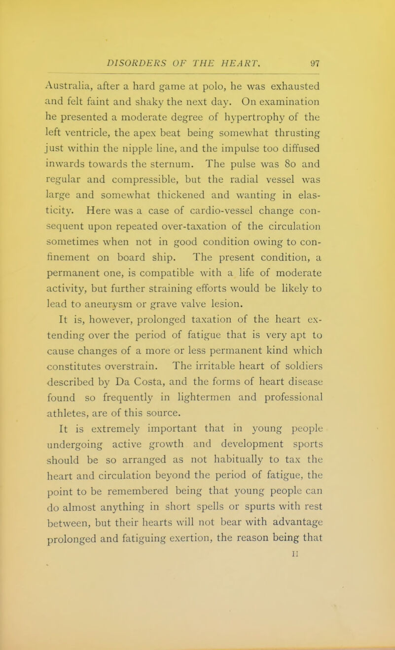 Australia, after a hard game at polo, he was exhausted and felt faint and shaky the next day. On examination he presented a moderate degree of hypertrophy of the left ventricle, the apex beat being somewhat thrusting just within the nipple line, and the impulse too diffused inwards towards the sternum. The pulse was 80 and regular and compressible, but the radial vessel was large and somewhat thickened and wanting in elas- ticity. Here was a case of cardio-vessel change con- sequent upon repeated over-taxation of the circulation sometimes when not in good condition owing to con- finement on board ship. The present condition, a permanent one, is compatible with a life of moderate activity, but further straining efforts would be likely to lead to aneurysm or grave valve lesion. It is, however, prolonged taxation of the heart ex- tending over the period of fatigue that is very apt to cause changes of a more or less permanent kind which constitutes overstrain. The irritable heart of soldiers described by Da Costa, and the forms of heart disease found so frequently in lightermen and professional athletes, are of this source. It is extremely important that in young people undergoing active growth and development sports should be so arranged as not habitually to tax the heart and circulation beyond the period of fatigue, the point to be remembered being that young people can do almost anything in short spells or spurts with rest between, but their hearts will not bear with advantage prolonged and fatiguing exertion, the reason being that 11