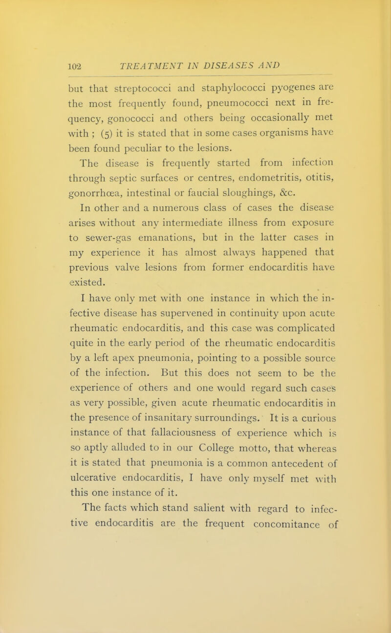 but that streptococci and staphylococci pyogenes are the most frequently found, pneumococci next in fre- quency, gonococci and others being occasionally met with ; (5) it is stated that in some cases organisms have been found peculiar to the lesions. The disease is frequently started from infection through septic surfaces or centres, endometritis, otitis, gonorrhoea, intestinal or faucial sloughings, &c. In other and a numerous class of cases the disease arises without any intermediate illness from exposure to sewer-gas emanations, but in the latter cases in my experience it has almost always happened that previous valve lesions from former endocarditis have existed. I have only met with one instance in which the in- fective disease has supervened in continuity upon acute rheumatic endocarditis, and this case was complicated quite in the early period of the rheumatic endocarditis by a left apex pneumonia, pointing to a possible source of the infection. But this does not seem to be the experience of others and one would regard such cases as very possible, given acute rheumatic endocarditis in the presence of insanitary surroundings. It is a curious instance of that fallaciousness of experience which is so aptly alluded to in our College motto, that whereas it is stated that pneumonia is a common antecedent of ulcerative endocarditis, I have only myself met with this one instance of it. The facts which stand salient with regard to infec- tive endocarditis are the frequent concomitance of