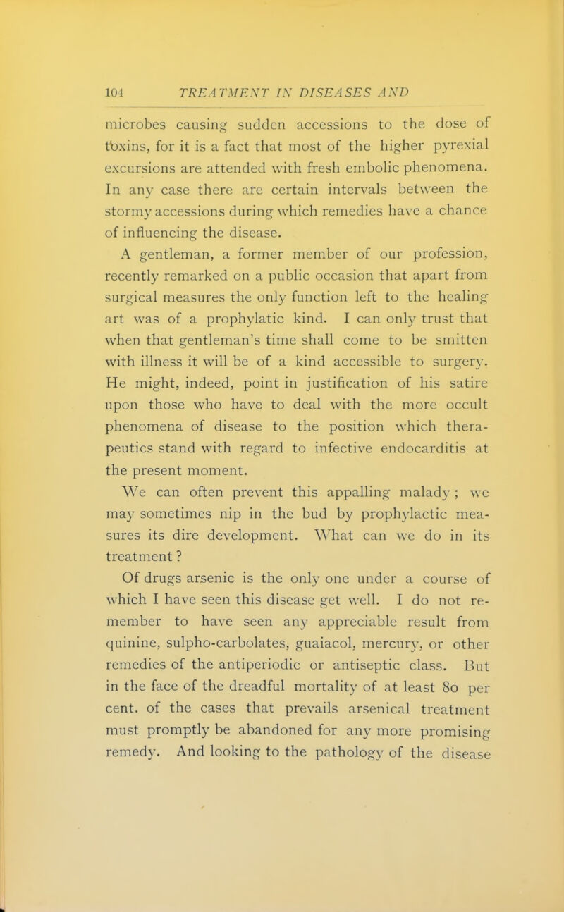 microbes causing sudden accessions to the dose of toxins, for it is a fact that most of the higher pyrexial excursions are attended with fresh embolic phenomena. In any case there are certain intervals between the stormy accessions during which remedies have a chance of influencing the disease. A gentleman, a former member of our profession, recently remarked on a public occasion that apart from surgical measures the only function left to the healing art was of a prophylatic kind. I can only trust that when that gentleman's time shall come to be smitten with illness it will be of a kind accessible to surgery. He might, indeed, point in justification of his satire upon those who have to deal with the more occult phenomena of disease to the position which thera- peutics stand with regard to infective endocarditis at the present moment. We can often prevent this appalling malady ; we may sometimes nip in the bud by prophylactic mea- sures its dire development. W hat can we do in its treatment ? Of drugs arsenic is the only one under a course of which I have seen this disease get well. I do not re- member to have seen any appreciable result from quinine, sulpho-carbolates, guaiacol, mercury, or other remedies of the antiperiodic or antiseptic class. But in the face of the dreadful mortality of at least 80 per cent, of the cases that prevails arsenical treatment must promptly be abandoned for any more promising remedy. And looking to the pathology of the disease