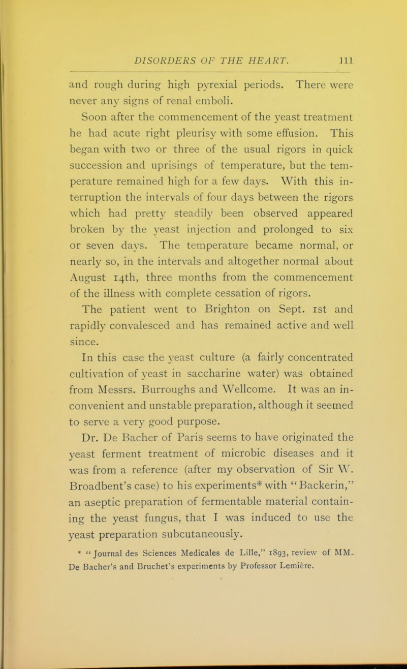 and rough during high pyrexia! periods. There were never any signs of renal emboli. Soon after the commencement of the yeast treatment he had acute right pleurisy with some effusion. This began with two or three of the usual rigors in quick succession and uprisings of temperature, but the tem- perature remained high for a few days. With this in- terruption the intervals of four days between the rigors which had pretty steadily been observed appeared broken by the yeast injection and prolonged to six or seven days. The temperature became normal, or nearly so, in the intervals and altogether normal about August 14th, three months from the commencement of the illness with complete cessation of rigors. The patient went to Brighton on Sept. 1st and rapidly convalesced and has remained active and well since. In this case the yeast culture (a fairly concentrated cultivation of yeast in saccharine water) was obtained from Messrs. Burroughs and Wellcome. It was an in- convenient and unstable preparation, although it seemed to serve a very good purpose. Dr. De Bacher of Paris seems to have originated the yeast ferment treatment of microbic diseases and it was from a reference (after my observation of Sir W. Broadbent's case) to his experiments* with Backerin, an aseptic preparation of fermentable material contain- ing the yeast fungus, that I was induced to use the yeast preparation subcutaneously. *  Journal des Sciences Medicales de Lille, 1893, review of MM. De Bacher's and Bruchet's experiments by Professor Lemiere.