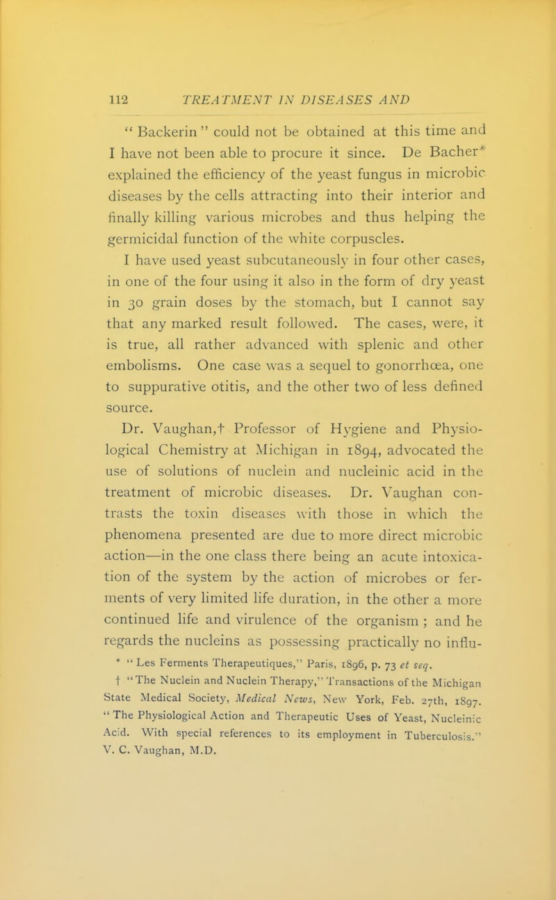  Backerin could not be obtained at this time and I have not been able to procure it since. De Bacher* explained the efficiency of the yeast fungus in microbic diseases by the cells attracting into their interior and finally killing various microbes and thus helping the germicidal function of the white corpuscles. I have used yeast subcutaneously in four other cases, in one of the four using it also in the form of dry yeast in 30 grain doses by the stomach, but I cannot say that any marked result followed. The cases, were, it is true, all rather advanced with splenic and other embolisms. One case was a sequel to gonorrhoea, one to suppurative otitis, and the other two of less defined source. Dr. Vaughan,t Professor of Hygiene and Physio- logical Chemistry at Michigan in 1894, advocated the use of solutions of nuclein and nucleinic acid in the treatment of microbic diseases. Dr. Vaughan con- trasts the toxin diseases with those in which the phenomena presented are due to more direct microbic action—in the one class there being an acute intoxica- tion of the system by the action of microbes or fer- ments of very limited life duration, in the other a more continued life and virulence of the organism ; and he regards the nucleins as possessing practically no influ- *  Les Ferments Therapeutiques, Paris, 1896, p. 73 et seq. 1 The Nuclein and Nuclein Therapy, Transactions of the Michigan State Medical Society, Medical News, New York, Feb. 27th, 1897.  The Physiological Action and Therapeutic Uses of Yeast, Nucleinic Acid. With special references to its employment in Tuberculosis. V. C. Vaughan, M.D.