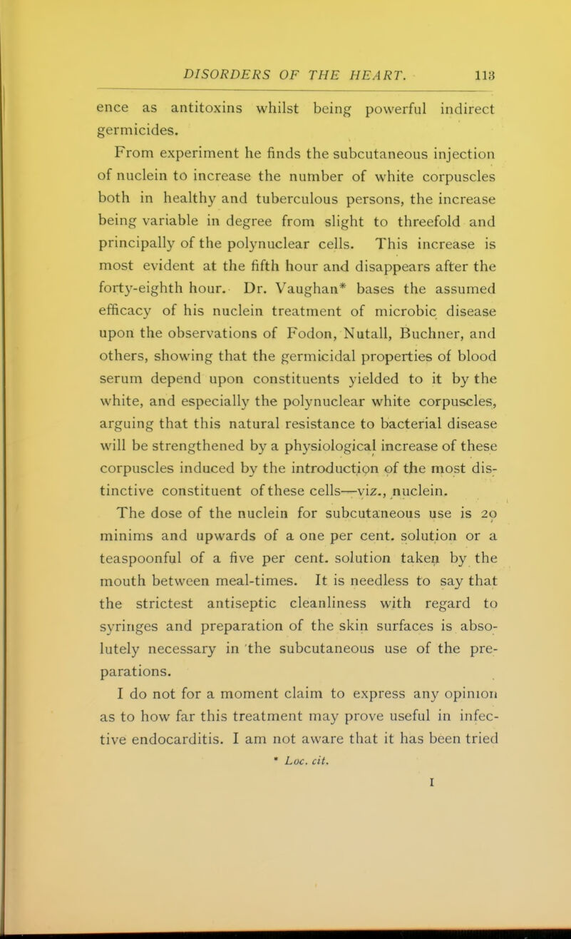 ence as antitoxins whilst being powerful indirect germicides. From experiment he finds the subcutaneous injection of nuclein to increase the number of white corpuscles both in healthy and tuberculous persons, the increase being variable in degree from slight to threefold and principally of the polynuclear cells. This increase is most evident at the fifth hour and disappears after the forty-eighth hour. Dr. Vaughan* bases the assumed efficacy of his nuclein treatment of microbic disease upon the observations of Fodon, Nutall, Buchner, and others, showing that the germicidal properties of blood serum depend upon constituents yielded to it by the white, and especially the polynuclear white corpuscles, arguing that this natural resistance to bacterial disease will be strengthened by a physiological increase of these corpuscles induced by the introduction of the most dis- tinctive constituent of these cells—viz., nuclein. The dose of the nuclein for subcutaneous use is 20 minims and upwards of a one per cent, solution or a teaspoonful of a five per cent, solution taken by the mouth between meal-times. It is needless to say that the strictest antiseptic cleanliness with regard to syringes and preparation of the skin surfaces is abso- lutely necessary in the subcutaneous use of the pre- parations. I do not for a moment claim to express any opinion as to how far this treatment may prove useful in infec- tive endocarditis. I am not aware that it has been tried * Loc. cit.