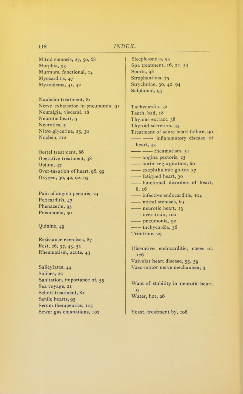 118 INDEX. Mitral stenosis, 27, 50, 68 Morphia, 93 Murmurs, functional, 14 Myocarditis, 47 Myxoedema, 41, 42 Nauheim treatment, 81 Nerve exhaustion in pneumonia, 91 Neuralgia, visceral, 18 Neurotic heart, 9 Neurotics, 5 Nitro-glycerine, 25, 30 Nuclein, 112 Oertel treatment, 86 Operative treatment, 38 Opium, 47 Over-taxation of heart, 96, 99 Oxygen, 30, 42, 92, 95 Pain of angina pectoris, 24 Pericarditis, 47 Phenacetin, 93 Pneumonia, 90 Quinine, 49 Resistance exercises, 87 Rest, 26, 37, 43, 51 Rheumatism, acute, 43 Salicylates, 44 Salines, 22 Sanitation, importance of, 55 Sea voyage, 21 Schott treatment, 81 Senile hearts, 95 Serum therapeutics, 105 Sewer gas emanations, 102 Sleeplessness, 93 Spa treatment, 16, 21, 54 Sports, 98 Strophantus, 75 Strychnine, 30, 42, 94 Sulphonal, 93 Tachycardia, 32 Teeth, bad, 18 Thymus extract, 38 Thyroid secretion, 35 Treatment of acute heart failure, 90 ■ inflammatory disease ot heart, 43 rheumatism, 51 angina pectoris, 23 aortic regurgitation, 60 exophthalmic goitre, 37 fatigued heart, 30 functional disorders of heart, 8, 16 infective endocarditis, 104 mitral stenosis, 69 neurotic heart, 13 overstrain, 100 pneumonia, 92 tachycardia, 36 Trinitrine, 29 Ulcerative endocarditis, cases of, 106 Valvular heart disease, 55, 59 Vaso-motor nerve mechanism, 3 Want of stability in neurotic heart, 9 Water, hot, 26 Yeast, treatment by, 108