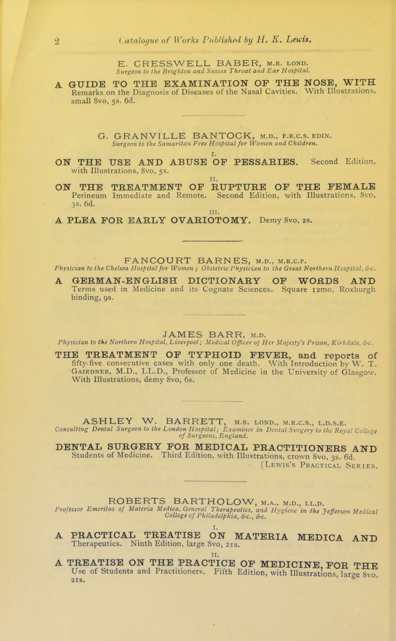 E. CRESSWELL BABER, m.b. lond. Surgeon to the Brighton and Sussex Throat and Ear Hospital. A GUIDE TO THE EXAMINATION OF THE NOSE, WITH Remarks on the Diagnosis of Diseases of the Nasal Cavities. With Illustrations, small 8vo, 5s. 6d. G. GRANVILLE BANTOCK, m.d., f.r.c.s. edin. Surgeon to the Samaritan Free Hospital for Women and Children. I. ON THE USE AND ABUSE OF PESSARIES. Second Edition, with Illustrations, 8vo, 5s. n. ON THE TREATMENT OF RUPTURE OF THE FEMALE Perineum Immediate and Remote. Second Edition, with Illustrations, Svo, 3s. 6d. in. A PLEA FOR EARLY OVARIOTOMY. Demy 8vo, 2s. FANCOURT BARNES, m.d., m.r.c.p. Physician to the Chelsea Hospital for Women ; Obstetric Physician to the Great Northern Hospital, &c. A GERMAN-ENGLISH DICTIONARY OF WORDS AND Terms used in Medicine and its Cognate Sciences. Square i2mo, Roxburgh binding, gs. JAMES BARR, m.d. Physician to the Northern Hospital, Liverpool; Medical Officer 0} Her Majesty's Prison, Kirkdale, &c. THE TREATMENT OF TYPHOID FEVER, and reports of fifty-five consecutive cases with only one death. With Introduction by W. T. Gairdner, M.D., LL.D., Professor of Medicine in the University of Glasgow. With Illustrations, demy 8vo, 6s. ASHLEY W. BARRETT, m.b. lond., m.r.c.s., l.d.s.e. Consulting Dental Surgeon to the London Hospital; Examiner in Dental Surgery to the Rova! College of Surgeons, England. DENTAL SURGERY FOR MEDICAL PRACTITIONERS AND Students of Med icine. Third Edition, with Illustrations, crown 8vo, 3s. 6d. • [Lewis's Practical Series. ROBERTS BARTHOLOW, m.a., m.d., ll.d. Professor Emeritus of Materia Medtca, General Therapeutics, and Hygiene in the Jefferson Med-'cal College of Philadelphia, 6-c, &c. A PRACTICAL TREATISE ON MATERIA MEDICA AND Therapeutics. Ninth Edition, large Svo, 21s. 11. A TREATISE ON THE PRACTICE OF MEDICINE FOR THE Use of Students and Practitioners. Fifth Edition, with Illustrations, lar^e Svo 21s. °