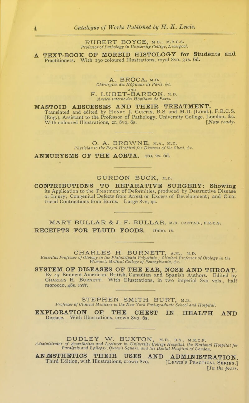 RUBERT BOYCE, m.b., m.r.c.s. Professor of Pathology in University College, Liverpool. A TEXT-BOOK OF MORBID HISTOLOGY for Students and Practitioners. With 130 coloured Illustrations, royal 8vo, 31s. 6d. A. BROCA, m.d. Chirurgien des Hopitaux de Paris, &c. F. LU BET-BAR BON, m.d. Ancien interne des Hopitaux de Paris. MASTOID ABSCESSES AND THEIR TREATMENT. Translated and edited by Henry J. Curtis, B.S. and M.D. (Lond.), F.R.C.S. (Eng.), Assistant to the Professor of Pathology, University College, London, &c. With coloured Illustrations, cr. 8vo, 6s. {Now ready. O. A. BROWNE, m.a., m.d. Physician to the Royal Hospital for Diseases of the Chest, &c. ANEURYSMS OF THE AORTA. 4to, as. 6d. GURDON BUCK, m.d. CONTRIBUTIONS TO REPARATIVE SURGERY: Showing its Application to the Treatment of Deformities, produced by Destructive Disease or Injury; Congenital Defects from Arrest or Excess of Development; and Cica- tricial Contractions from Burns. Large 8vo, gs. MARY BULLAR & J. F. BULLAR, m.b. cantab., f.r.c.s. RECEIPTS FOR FLUID FOODS. i6mo. is. CHARLES H. BURNETT, a.m., m.d. Emeritus Professor of Otology in the Philadelphia Polyclinic ; Clinical Professor of Otology in the Woman's Medical College 0/ Pennsylvania, &c. SYSTEM OF DISEASES OF THE EAR, NOSE AND THROAT. By 45 Eminent American, British, Canadian and Spanish Authors. Edited by Charles H. Burnett. With Illustrations, in two imperial 8vo vols., half morocco, 48s. nett. STEPHEN SMITH BURT, m.d. Professor of Clinical Medicine in the New York Post-graduate School and Hospital. EXPLORATION OF THE CHEST IN HEALTH AND Disease. With Illustrations, crown 8vo, 6s. DUDLEY W. BUXTON, m.d., b.s., m.r.c.p. Administrator of Anaesthetics and Lecturer in University College Hospital, the National Hospital for Paralysis and Epilepsy, Queen's Square, and the Dental Hospital of London. ANESTHETICS THEIR USES AND ADMINISTRATION Third Edition, with Illustrations, crown 8vo. [Lewis's Practical. Series.]* [In the press.