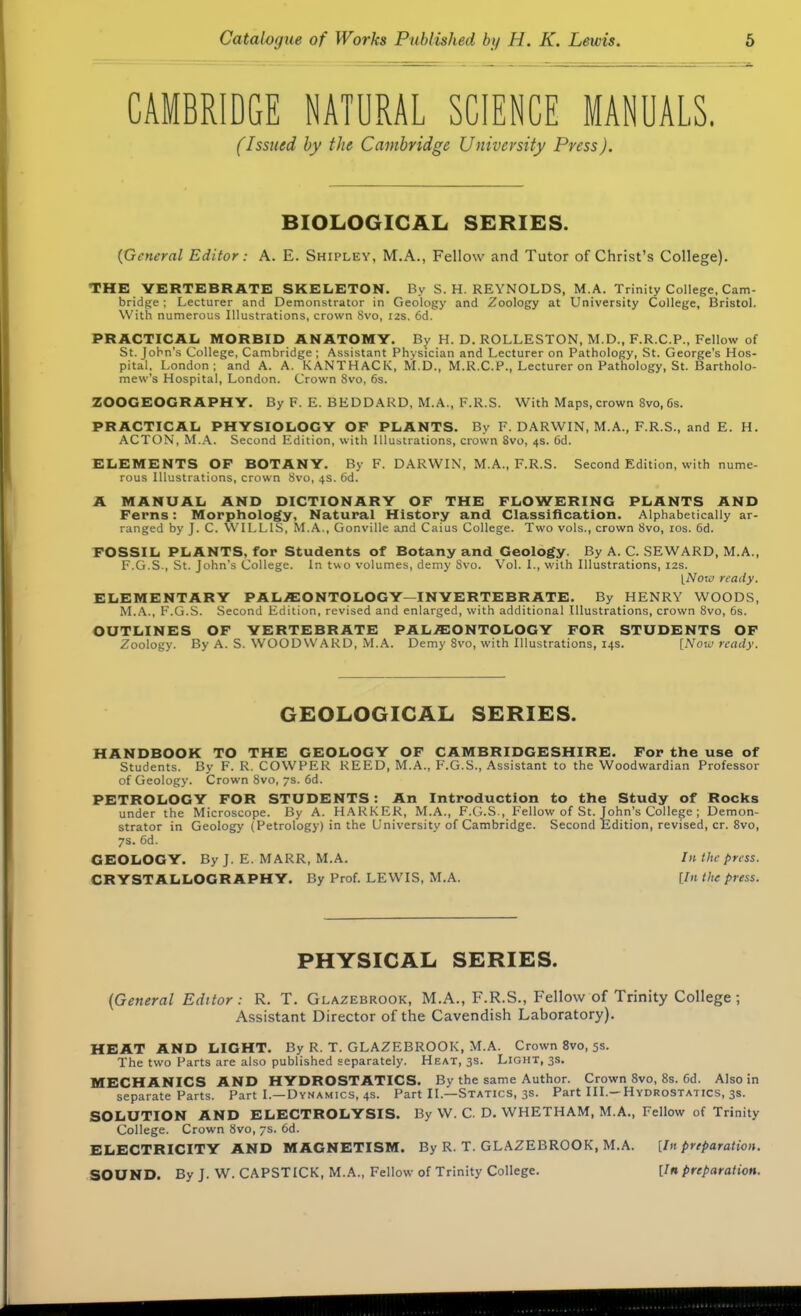 CAMBRIDGE NATURAL SCIENCE MANUALS. (Issued by the Cambridge University Press). BIOLOGICAL. SERIES. {General Editor: A. E. Shipley, M.A., Fellow and Tutor of Christ's College). THE VERTEBRATE SKELETON. By S.H.REYNOLDS, M.A. Trinity College, Cam- bridge ; Lecturer and Demonstrator in Geology and Zoology at University College, Bristol. With numerous Illustrations, crown Svo, 12s. 6d. PRACTICAL MORBID ANATOMY. By H. D. ROLLESTON, M.D., F.R.C.P., Fellow of St. John's College, Cambridge ; Assistant Physician and Lecturer on Pathology, St. George's Hos- pital, London; and A. A. KANTHACK, M.D., M.R.C.P., Lecturer on Pathology, St. Bartholo- mew's Hospital, London. Crown Svo, 6s. ZOOGEOGRAPHY. By F. E. BEDDARD, M.A., F.R.S. With Maps, crown 8vo, 6s. PRACTICAL PHYSIOLOGY OF PLANTS. By F. DARWIN, M.A., F.R.S., and E. H. ACTON, M.A. Second Edition, with Illustrations, crown Svo, 4s. 6d. ELEMENTS OP BOTANY. By F. DARWIN, M.A., F.R.S. Second Edition, with nume- rous Illustrations, crown Svo, 4s. 6d. A MANUAL AND DICTIONARY OF THE FLOWERING PLANTS AND Ferns: Morphology, Natural History and Classification. Alphabetically ar- ranged by J. C. WILLIS, M.A., Gonville and Caius College. Two vols., crown Svo, 10s. 6d. FOSSIL PLANTS, for Students of Botany and Geology. By A. C. SEWARD, M.A., F.G.S., St. John's College. In two volumes, demy Svo. Vol. L, with Illustrations, 12s. [Noxo ready. ELEMENTARY PALAEONTOLOGY—INVERTEBRATE. By HENRY WOODS, M.A., F.G.S. Second Edition, revised and enlarged, with additional Illustrations, crown Svo, 6s. OUTLINES OF VERTEBRATE PALAEONTOLOGY FOR STUDENTS OF Zoology. By A. S. WOODWARD, M.A. Demy 8vo, with Illustrations, 14s. [Now ready. GEOLOGICAL SERIES. HANDBOOK TO THE GEOLOGY OF CAMBRIDGESHIRE. For the use of Students. By F. R. COWPER REED, M.A., F.G.S., Assistant to the Woodwardian Professor of Geology. Crown 8vo, 7s. 6d. PETROLOGY FOR STUDENTS: An Introduction to the Study of Rocks under the Microscope. By A. HARKER, M.A., F.G.S., Fellow of St. John's College ; Demon- strator in Geology (Petrology) in the University of Cambridge. Second Edition, revised, cr. Svo, 7s. 6d. GEOLOGY. By J. E. MARR, M.A. In the press. CRYSTALLOGRAPHY. By Prof. LEWIS, M.A. [In the press. PHYSICAL SERIES. (General Editor : R. T. Glazebrook, M.A., F.R.S., Fellow of Trinity College ; Assistant Director of the Cavendish Laboratory). HEAT AND LIGHT. By R. T. GLAZEBROOK, M.A. Crown 8vo, 5s. The two Parts are also published separately. Heat, 3s. Light, 3s. MECHANICS AND HYDROSTATICS. By the same Author. Crown 8vo, 8s. Gd. Also in separate Parts. Part I.—Dynamics, 4s. Part II.—Statics, 3s. Part III.—Hydrostatics, 3s. SOLUTION AND ELECTROLYSIS. By W. C. D. WHETHAM, M.A., Fellow of Trinity College. Crown 8vo, 7s. 6d. ELECTRICITY AND MAGNETISM. By R. T. GLAZEBROOK, M.A. [In preparation. SOUND. By J. W. CAPSTICK, M.A., Fellow of Trinity College. [In preparation.