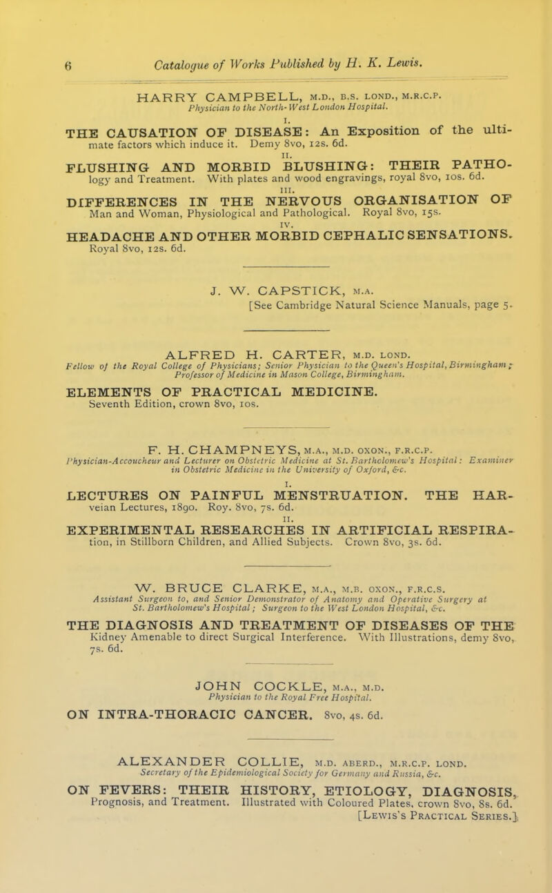 HARRY CAMPBELL, m.d., b.s. lond., m.r.c.p. Physician to the North- West London Hospital. I. THE CAUSATION OF DISEASE: An Exposition of the ulti- mate factors which induce it. Demy 8vo, 12s. 6d. FLUSHING AND MORBID BLUSHING: THEIR PATHO- logy and Treatment. With plates and wood engravings, royal 8vo, ios. 6d. DIFFERENCES IN THE NERVOUS ORGANISATION OF Man and Woman, Physiological and Pathological. Royal 8vo, 15s. IV. HEADACHE AND OTHER MORBID CEPHALIC SENSATIONS. Royal 8vo, 12s. 6d. J. W. CAPSTICK, m.a. [See Cambridge Natural Science Manuals, page 5. ALFRED H. CARTER, m.d. lond. Fellow oj the Royal College of Physicians; Senior Physician to the Queen's Hospital, Birmingham ; Professor of Medicine in Mason College, Birmingham. ELEMENTS OF PRACTICAL MEDICINE. Seventh Edition, crown 8vo, ios. F. H. CHAMPNEYS, m.a., m.d. oxon., f.r.c.p. I'hysician-Accoucheur and Lecturer on Obstitric Medicine at St. Bartholomew's Hospital: Examiner in Obstetric Medicine in the University of Oxford, &c. I. LECTURES ON PAINFUL MENSTRUATION. THE HAR- veian Lectures, 1890. Roy. 8vo, 7s. 6d. 11. EXPERIMENTAL RESEARCHES IN ARTIFICIAL RESPIRA- tion, in Stillborn Children, and Allied Subjects. Crown 8vo, 3s. 6d. W. BRUCE CLARKE, m.a., m.b. oxon., f.r.c.s. Assistant Surgeon to, and Senior Demonstrator of Anatomy and Operative Surgery at St. Bartholomew's Hospital; Surgeon to the West London Hospital, &C. THE DIAGNOSIS AND TREATMENT OF DISEASES OF THE Kidney Amenable to direct Surgical Interference. With Illustrations, demy 8vo, 7s. 6d. JOHN COCKLE, m.a., m.d. Physician to the Royal Free Hospital. ON INTRA-THORACIC CANCER. Svo, 4s. 6d. ALEXANDER COLLIE, m.d. aberd., m.r.c.p. lond. Secretary of the Epidemiological Society for Germany and Russia, &c. ON FEVERS: THEIR HISTORY, ETIOLOGY, DIAGNOSIS, Prognosis, and Treatment. Illustrated with Coloured Plates, crown Svo, 8s. 6d. [Lewis's Practical Series.]