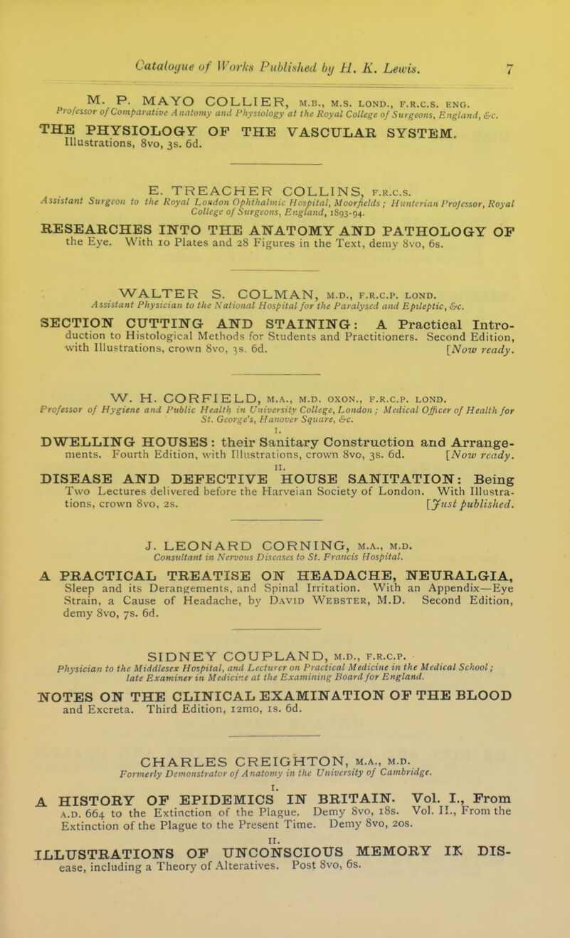 M. P. MAYO COLLIER, m.b., m.s. lond., f.r.c.s. eng. Professor of Comparative Anatomy and Physiology at the Royal College of Surgeons, England, &c. THE PHYSIOLOGY OP THE VASCULAR SYSTEM. Illustrations, 8vo, 3s. 6d. E. TREACHER COLLINS, f.r.c.s. Assistant Surgeon to the Royal London Ophthalmic Hospital, Moorfields; Hunterian Professor, Royal College of Surgeons, England, 1893-94. RESEARCHES INTO THE ANATOMY AND PATHOLOGY OP the Eye. With 10 Plates and 28 Figures in the Text, demy 8vo, 6s. WALTER S. COLMAN, m.d., f.r.c.p. lond. Assistant Physician to the National Hospital for the Paralysed and Epileptic, &c. SECTION CUTTING AND STAINING: A Practical Intro- duction to Histological Methods for Students and Practitioners. Second Edition, with Illustrations, crown 8vo, 3s. 6d. [Now ready. W. H. COR FIELD, m.a., m.d. oxon., f.r.c.p. lond. Professor of Hygiene and Public Health in University College, London ; Medical Officer of Health for St. George's, Hanover Square, &c. I. DWELLING HOUSES : their Sanitary Construction and Arrange- ments. Fourth Edition, with Illustrations, crown 8vo, 3s. 6d. [Now ready. 11. DISEASE AND DEFECTIVE HOUSE SANITATION: Being Two Lectures delivered before the Harveian Society of London. With Illustra- tions, crown 8vo, 2s. [Just published. J. LEONARD CORNING, m.a., m.d. Consultant in Nervous Diseases to St. Francis Hospital. A PRACTICAL TREATISE ON HEADACHE, NEURALGIA, Sleep and its Derangements, and Spinal Irritation. With an Appendix—Eye Strain, a Cause of Headache, by David Webster, M.D. Second Edition, demy 8vo, 7s. 6d. SIDNEY COUPLAND, m.d., f.r.c.p. Physician to the Middlesex Hospital, and Lecturer on Practical Medicine in the Medical School; late Examiner in Medicine at the Examining Board for England. NOTES ON THE CLINICAL EXAMINATION OP THE BLOOD and Excreta. Third Edition, i2mo, is. 6d. CHARLES CREIGHTON, m.a., m.d. Formerly Demonstrator of Anatomy in the University of Cambridge. I. A HISTORY OF EPIDEMICS IN BRITAIN. Vol. I., From a.d. 664 to the Extinction of the Plague. Demy 8vo, 18s. Vol. II., From the Extinction of the Plague to the Present Time. Demy 8vo, 20s. n. ILLUSTRATIONS OF UNCONSCIOUS MEMORY IK Dis- ease, including a Theory of Alteratives. Post 8vo, 6s.