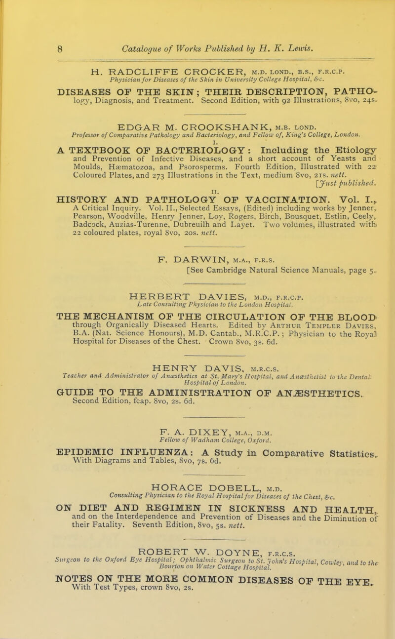 H. RADCLIFFE CROCKER, m.d. lond., b.s., f.r.c.p. Physician for Diseases of the Skin in University College Hospital, &c. DISEASES OF THE SKIN ; THEIR DESCRIPTION, PATHO- lop.y, Diagnosis, and Treatment. Second Edition, with 92 Illustrations, 8vo, 24s. EDGAR M. CROOKSHANK, m.b. lond. Professor of Comparative Pathology and Bacteriology, and Fellow of, King's College, London. I. A TEXTBOOK OP BACTERIOLOGY : Including the Etiology and Prevention of Infective Diseases, and a short account of Yeasts and Moulds, Hcematozoa, and Psorosperms. Fourth Edition, Illustrated with 22 Coloured Plates, and 273 Illustrations in the Text, medium Svo, 21s. nett. [Just published. 11. HISTORY AND PATHOLOGY OP VACCINATION. Vol. I., A Critical Inquiry. Vol. II., Selected Essays, (Edited) including works by Jenner, Pearson, Woodville, Henry Jenner, Loy, Rogers, Birch, Bousquet, Estlin, Ceely, Badcock, Auzias-Turenne, Dubreuilh and Layet. Two volumes, illustrated with. 22 coloured plates, royal Svo, 20s. nett. F. DARWIN, m.a., f.r.s. [See Cambridge Natural Science Manuals, page 5. HERBERT DAVIES, m.d., f.r.c.p. Late Consulting Physician to the London Hospital. THE MECHANISM OP THE CIRCULATION OP THE BLOOD through Organically Diseased Hearts. Edited by Arthur Templer Davies, B.A. (Nat. Science Honours), M.D. Cantab., M.R.C.P. ; Physician to the Royal Hospital for Diseases of the Chest. Crown 8vo, 3s. 6d. HENRY DAVIS, m.r.c.s. Teacher and Administrator of Anesthetics at St. Mary's Hospital, and Anesthetist to the Denial Hospital of London. GUIDE TO THE ADMINISTRATION OF ANAESTHETICS. Second Edition, fcap. Svo, 2s. 6d. F. A. DIXEY, m.a., d.m. Fellow of Wadham College, Oxford. EPIDEMIC INFLUENZA: A Study in Comparative Statistics. \\ ith Diagrams and Tables, 8vo, 7s. 6d. HORACE DOBELL, m.d. Consulting Physician to the Royal Hospital for Diseases of the Chest, &c. ON DIET AND REGIMEN IN SICKNESS AND HEALTH, and on the Interdependence and Prevention of Diseases and the Diminution of their Fatality. Seventh Edition, Svo, 5s. nett. ROBERT W. DOYNE, f.r.c.s. Surgeon to the Oxford Eye Hospital; Ophthalmic Surgeon to St. John's Hospital, Cowlev andtotht Bourton on Water Cottage Hospital. NOTES ON THE MORE COMMON DISEASES OF THE EYE With Test Types, crown Svo, 2s.