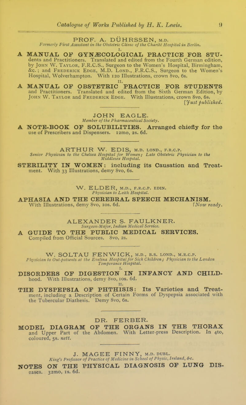 PROF. A. DUHRSSEN, m.d. Formerly First Assistant in the Obstetric Clinic of the Charite Hospital in Berlin. I. A MANUAL OF GYNECOLOGICAL PRACTICE FOR STU- dents and Practitioners. Translated and edited from the Fourth German edition, by John W. Taylor, F.R.C.S., Surgeon to the Women's Hospital, Birmingham, &c. j and Frederick Edge, M.D. Lond., F.R.C.S., Surgeon to the Women's Hospital, Wolverhampton. With 120 Illustrations, crown 8vo, 6s. 11. A MANUAL OF OBSTETRIC PRACTICE FOR STUDENTS and Practitioners. Translated and edited from the Sixth German Edition, by John W. Taylor and Frederick Edge. With Illustrations, crown 8vo, 6s. {Just published. JOHN EAGLE. Member of the Pharmaceutical Society. A NOTE-BOOK OF SOLUBILITIES. Arranged chiefly for the use of Prescribers and Dispensers. i2mo, 2s. 6d. ARTHUR W. EDIS, m.d. lond., f.r.c.p. Senior Physician to the Chelsea Hospital for Women; Late Obstetric Physician to the Middlesex Hospital. STERILITY IN WOMEN: including its Causation and Treat- ment. With 33 Illustrations, demy 8vo, 6s. W. ELDER, m.d., f.r.c.p. edin. Physician to Leith Hospital. APHASIA AND THE CEREBRAL SPEECH MECHANISM. With Illustrations, demy 8vo, 10s. 6d. [Now ready. ALEXANDER S. FAULKNER. Surgeon-Major, Indian Medical Service. A GUIDE TO THE PUBLIC MEDICAL SERVICES. Compiled from Official Sources. 8vo, 2s. W. SOLTAU FENWICK, m.d., b.s. lond., m.r.c.p. Physician to Out-patients at the Evelina Hospital for Sick Children; Physician to the London Temperance Hospital. I. DISORDERS OF DIGESTION IN INFANCY AND CHILD- hood. With Illustrations, demy 8vo, 10s. 6d. 11. THE DYSPEPSIA OF PHTHISIS: Its Varieties and Treat- ment, including a Description of Certain Forms of Dyspepsia associated with the Tubercular Diathesis. Demy 8vo, 6s. DR. FERBER. MODEL DIAGRAM OF THE ORGANS IN THE THORAX and Upper Part of the Abdomen. With Letter-press Description. In 4to, coloured, 5s. nett. J. MAGEE FINNY, m.d. dubl. King's Professor of Practice of Medicine in School of Physic, Ireland, &c. NOTES ON THE PHYSICAL DIAGNOSIS OF LUNG Dis- eases. 32mo, is. 6d.