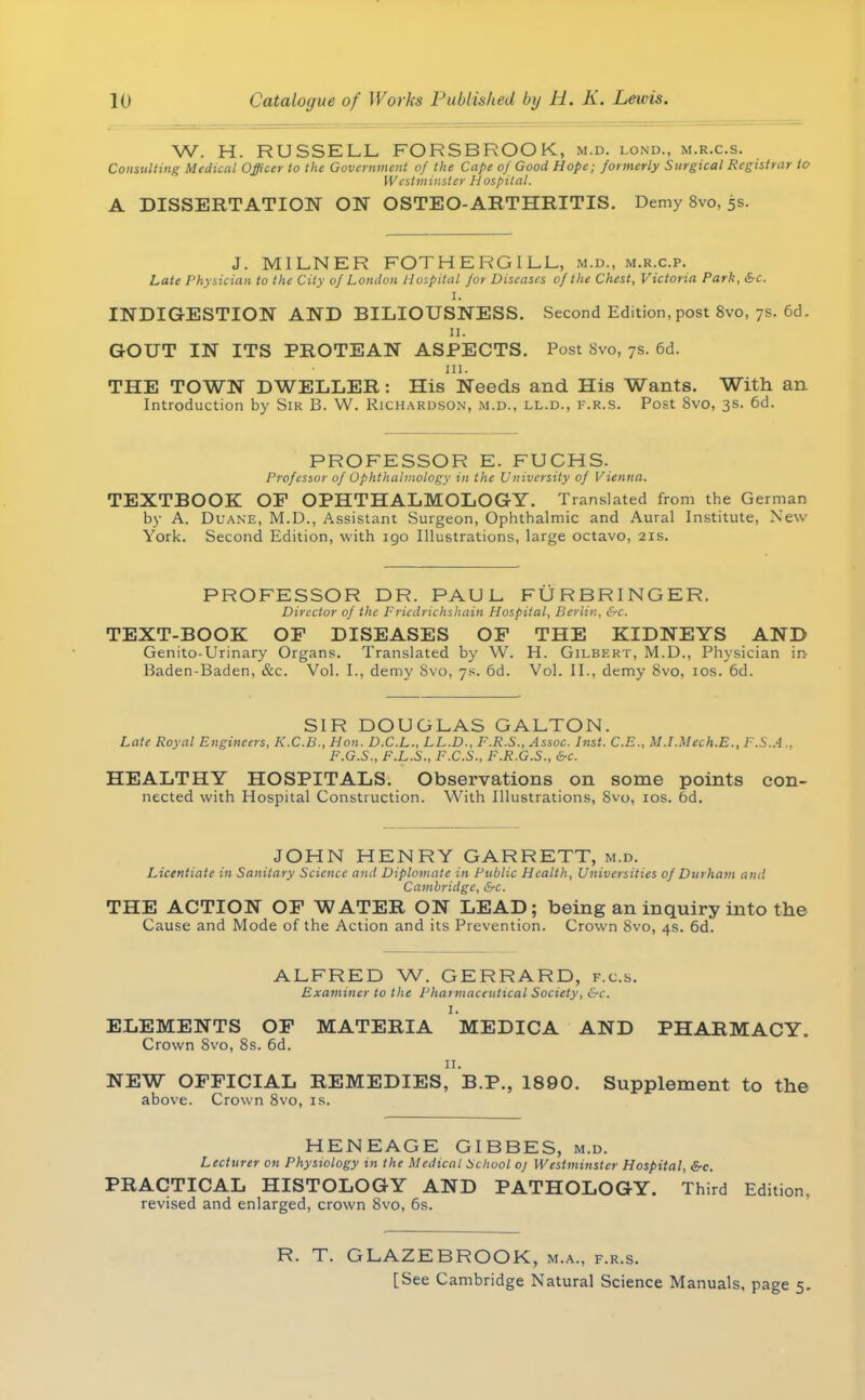 W. H. RUSSELL FORSBROOK, m.d. lond., m.r.c.s. Consulting Medical Officer to the Government of the Cape of Good Hope; formerly Surgical Registrar to Westminster Hospital. A DISSERTATION ON OSTEO-ARTHRITIS. Demy 8vo, 5s. J. M1LNER FOTHE RGILL, m.d., m.r.c.p. Late Physician to the City of London Hospital for Diseases of the Chest, Victoria Park, Sc. I. INDIGESTION AND BILIOUSNESS. Second Edition, post 8vo, 7s. 6d. 11. GOUT IN ITS PROTEAN ASPECTS. Post 8vo, 7s. 6d. 111. THE TOWN DWELLER: His Needs and His Wants. With an Introduction by Sir B. W. Richardson, m.d., ll.d., f.r.s. Post 8vo, 3s. 6d. PROFESSOR E. FUCHS. Professor of Ophthalmology in the University of Vienna. TEXTBOOK OP OPHTHALMOLOGY. Translated from the German by A. Duane, M.D., Assistant Surgeon, Ophthalmic and Aural Institute, New York. Second Edition, with igo Illustrations, large octavo, 21s. PROFESSOR DR. PAUL FURBRINGER. Director of the Fricdrichshain Hospital, Berlin, &c. TEXT-BOOK OF DISEASES OF THE KIDNEYS AND Genito-Urinary Organs. Translated by W. H. Gilbert, M.D., Physician in Baden-Baden, &c. Vol. L, demy 8vo, 7s. 6d. Vol. II., demy 8vo, 10s. 6d. SIR DOUGLAS GALTON. Late Royal Engineers, K.C.B., Hon. D.C.L., LL.D., F.R.S., Assoc. Inst. C.E., M.I.Mech.E., F.S.A., F.G.S., F.L.S., F.C.S., F.R.G.S., &c. HEALTHY HOSPITALS. Observations on some points con- nected with Hospital Construction. With Illustrations, 8vo, 10s. 6d. JOHN HENRY GARRETT, m.d. Licentiate in Sanitary Science and Diplomate in Public Health, Universities of Durham and Cambridge, &c. THE ACTION OF WATER ON LEAD; being an inquiry into the Cause and Mode of the Action and its Prevention. Crown 8vo, 4s. 6d. ALFRED W. GERRARD, f.c.s. Examiner to the Pharmaceutical Society, &c. I. ELEMENTS OF MATERIA MEDICA AND PHARMACY. Crown Svo, 8s. 6d. n. NEW OFFICIAL REMEDIES, B.P., 1890. Supplement to the above. Crown 8vo, is. HENEAGE GIBBES, m.d. Lecturer on Physiology in the Medical School oj Westminster Hospital, &c. PRACTICAL HISTOLOGY AND PATHOLOGY. Third Edition, revised and enlarged, crown 8vo, 6s. R. T. GLAZEBROOK, m.a., f.r.s. [See Cambridge Natural Science Manuals, page 5.