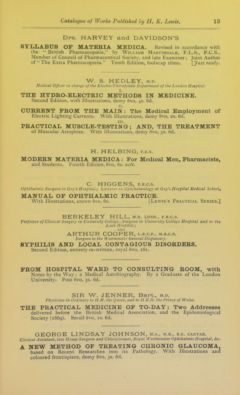 Drs. HARVEY and DAVIDSON'S SYLLABUS OF MATERIA MEDICA. Revised in accordance with the  British Pharmacopoeia, by William Martindale, F.L.S., F.C.S., Member of Council of Pharmaceutical Society, and late Examiner; Joint Author of The Extra Pharmacopoeia. Tenth Edition, foolscap i6mo. [Just ready. W. S. HEDLEY, m.d. Medical Officer in charge of the Electro-Therapeutic Department of the London Hospital. I. THE HYDRO-ELECTRIC METHODS IN MEDICINE. Second Edition, with Illustrations, demy 8vo, 4s. 6d. 11. CURRENT FROM THE MAIN: The Medical Employment of Electric Lighting Currents. With Illustrations, demy 8vo, 2s. 6d. PRACTICAL MUSCLE-TESTING; AND, THE TREATMENT of Muscular Atrophies. With Illustrations, demy 8vo, 3s. 6d. H. HELBING, f.c.s. MODERN MATERIA MEDICA: For Medical Men, Pharmacists, and Students. Fourth Edition, 8vo, 8s. nctt. C. HIGGENS, f.r.c.s. Ophthalmic Surgeon to Guy's Hospital; Lecturer on Ophthalmology at Guy's Hospital Medical School, MANUAL OF OPHTHALMIC PRACTICE. With Illustrations, crown 8vo, 6s. [Lewis's Practical Series.] BERKELEY HILL, m.b. lond., f.r.c.s. Professor of Clinical Surgery in University College ; Surgeon to University College Hospital and to the Lock Hospital; ARTHUR COOPER, l.r.c.p., m.r.c.s. Surgeon to the Westminster General Dispensary. SYPHILIS AND LOCAL CONTAGIOUS DISORDERS. Second Edition, entirely re-written, royal 8vo, 18s. FROM HOSPITAL WARD TO CONSULTING ROOM, with Notes by the Way ; a Medical Autobiography. By a Graduate of the London University. Post Svo, 3s. 6d. SIR W. JENNER, Bart., m.d. Physician in Ordinary to H.M. the Queen, and to H.R.H. the Prince of Wales. THE PRACTICAL MEDICINE OF TO-DAY: Two Addresses delivered before the British Medical Association, and the Epidemiological Society (1869). Small 8vo, is. 6d. GEORGE LINDSAY JOHNSON, m.a., m.b., b.c. cantab. Clinical Assistant, late House Surgeon and Chloroformtst, Royal Westminster Ophthalmic Hospital, &c. A NEW METHOD OF TREATING CHRONIC GLAUCOMA. based on Recent Researches into its Pathology. With Illustrations and coloured frontispiece, demy 8vo, 3s. 6d.