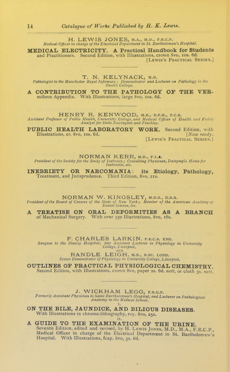 H. LEWIS JONES, m.a., m.d., f.r.c.p. Medical Officer in charge of the Electrical Department in St. Bartholomew's Hospital. MEDICAL ELECTRICITY. A Practical Handbook for Students and Practitioners. Second Edition, with Illustrations, crown 8vo, ios. 6d. [Lewis's Practical Series.] T. N. KELYNACK, m.d. Pathologist to the Manchester Royal Infirmary ; Demonstrator and Lecturer on Pathology in the Owen's College. A CONTRIBUTION TO THE PATHOLOGY OF THE VER- miform Appendix. With Illustrations, large 8vo, ios. 6d. HENRY R. KENWOOD, m.b., d.p.h., f.c.s. Assistant Professor of Public Health, University College, and Medical Officer of Health and Public Analyst for Stoke Nettling ton and Finchley. PUBLIC HEALTH LABORATORY WORK. Second Edition, with Illustrations, cr. 8vo, ios. 6d. [Now ready. [Lewis's Practical Series.] NORMAN KERR, m.d., f.l.«. President of the Society for the Study of Inebriety ; Consulting Physician, Dalrympie Home for Inebriates, etc. INEBRIETY OR NARCOMANIA.: its Etiology, Pathology, Treatment, and Jurisprudence. Third Edition, 8vo, 21s. NORMAN W. KINGSLEY, m.d.s., d.d.s. President of the Board of Censors of the State of New York; Member of the American Academy 0} Dental Science, &c. A TREATISE ON ORAL DEFORMITIES AS A BRANCH of Mechanical Surgery. With over 350 Illustrations, 8vo, 16s. F. CHARLES LARKIN, f.r.c.s. eng. Surgeon to the Stanley Hospital; late Assistant Lecturer in Physiology in University College, Liverpool, AND RANDLE LEIGH, m.b., b.sc. lond. Senior Demonstrator of Physiology in University College, Liverpool. OUTLINES OF PRACTICAL PHYSIOLOGICAL CHEMISTRY. Second Edition, with Illustrations, crown 8vo, paper 2s. 6d. nett, or cloth 3s. nett. J. WICKHAM LEGG, f.r.c.p. Formerly Assistant Physician to Saint Bartholomew's Hospital, and Lecturer on Pathological A natomy in the Medical School. I. ON THE BILE, JAUNDICE, AND BILIOUS DISEASES. With Illustrations in chromo-lithography, roy. 8vo, 25s. 11. A GUIDE TO THE EXAMINATION OF THE URINE. Seventh Edition, edited and revised, by H. Lewis Jones, M.D., M.A. F.R.C.P. Medical Officer in charge of the Electrical Department in St. Bartholomew's Hospital. With Illustrations, fcap. 8vo, 3s. 6d.