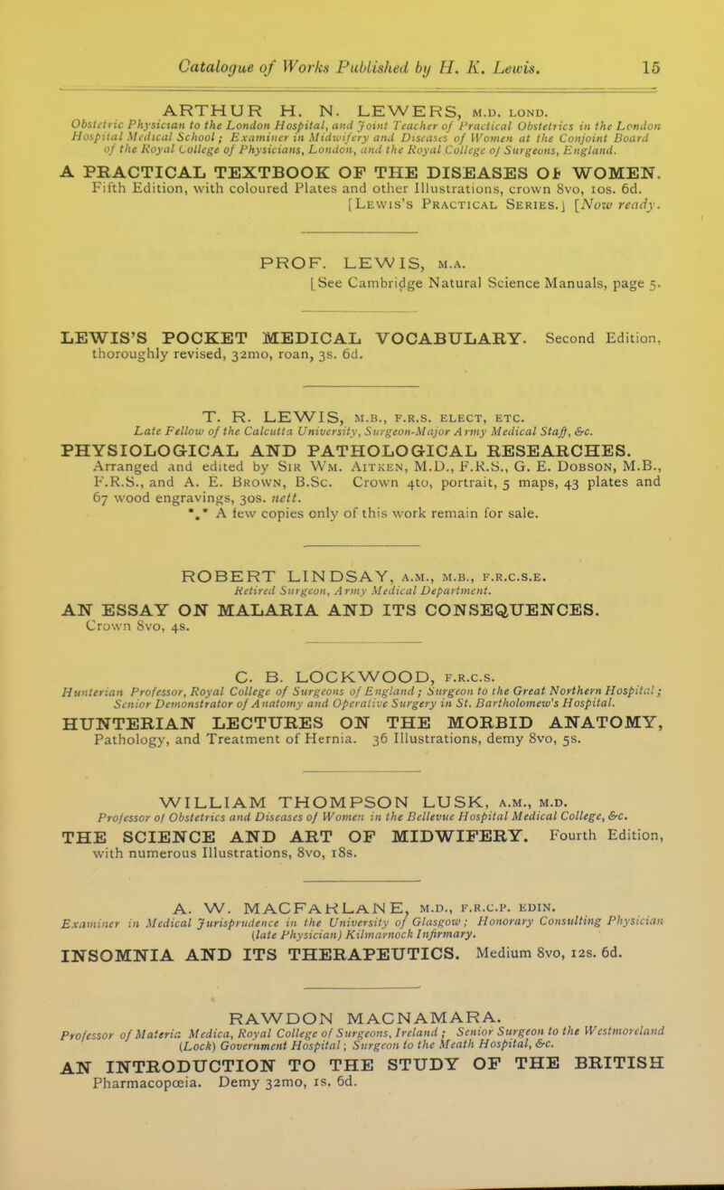 ARTHUR H. N. LEWERS, m.d. lond. Obstaiic Physician to the London Hospital, and joint Teacher of Practical Obstetiics in the London Hospital Medical School; Examiner in Midwifery and Diseases of Women at the Conjoint Board of the Royal College of Physicians, London, and the Royal College of Surgeons, England. A PRACTICAL TEXTBOOK OF THE DISEASES Ob WOMEN. Fifth Edition, with coloured Plates and other Illustrations, crown 8vo, ios. 6d. [Lewis's Practical Series.] [Now ready. PROF. LEWIS, ma. [ See Cambridge Natural Science Manuals, page 5. LEWIS'S POCKET MEDICAL VOCABULARY. Second Edition, thoroughly revised, 321110, roan, 3s. 6d. T. R. LEWIS, M.B., F.R.S. ELECT, ETC. Late Fellow of the Calcutta University, Surgeon-Major Army Medical StajJ, &c. PHYSIOLOGICAL AND PATHOLOGICAL RESEARCHES. Arranged and edited by Sir Wm. Aitken, M.U., F.R.S., G. E. Dobson, M.B., F.R.S., and A. E. Brown, B.Sc. Crown 4to, portrait, 5 maps, 43 plates and 67 wood engravings, 30s. nett. •.A lew copies only of this work remain for sale. ROBERT LINDSAY, a.m., m.b., f.r.c.s.e. Retired Surgeon, Army Medical Department. AN ESSAY ON MALARIA AND ITS CONSEQUENCES. Crown 8vo, 4s. C. B. LOCKWOOD, f.r.c.s. Hunlerian Professor, Royal College of Surgeons of England; Surgeon to the Great Northern Hospital; Senior Demonstrator of Anatomy and Operative Surgery in St. Bartholomew's Hospital. HUNTERIAN LECTURES ON THE MORBID ANATOMY, Pathology, and Treatment of Hernia. 36 Illustrations, demy 8vo, 5s. WILLIAM THOMPSON LUSK, a.m., m.d. Pro/essor 0/ Obstetrics and Diseases of Women in the Bellevuc Hospital Medical College, &c. THE SCIENCE AND ART OF MIDWIFERY. Fourth Edition, with numerous Illustrations, 8vo, 18s. A. W. MACFAKLANE. m.d., F.R.C.P. kdin. Examiner in Medical Jurisprudence in the University of Glasgow; Honorary Consulting Physician (late Physician) Kilmarnock Infirmary. INSOMNIA AND ITS THERAPEUTICS. Medium 8vo, 12s. 6d. RAWDON MACNAMARA. Professor of Materia Medica, Royal College of Surgeons, Ireland ; Senior Surgeon to the Westmoreland (Lock) Government Hospital; Surgeon to the Meath Hospital, &c. AN INTRODUCTION TO THE STUDY OF THE BRITISH Pharmacopoeia. Demy 321110, is. 6d.