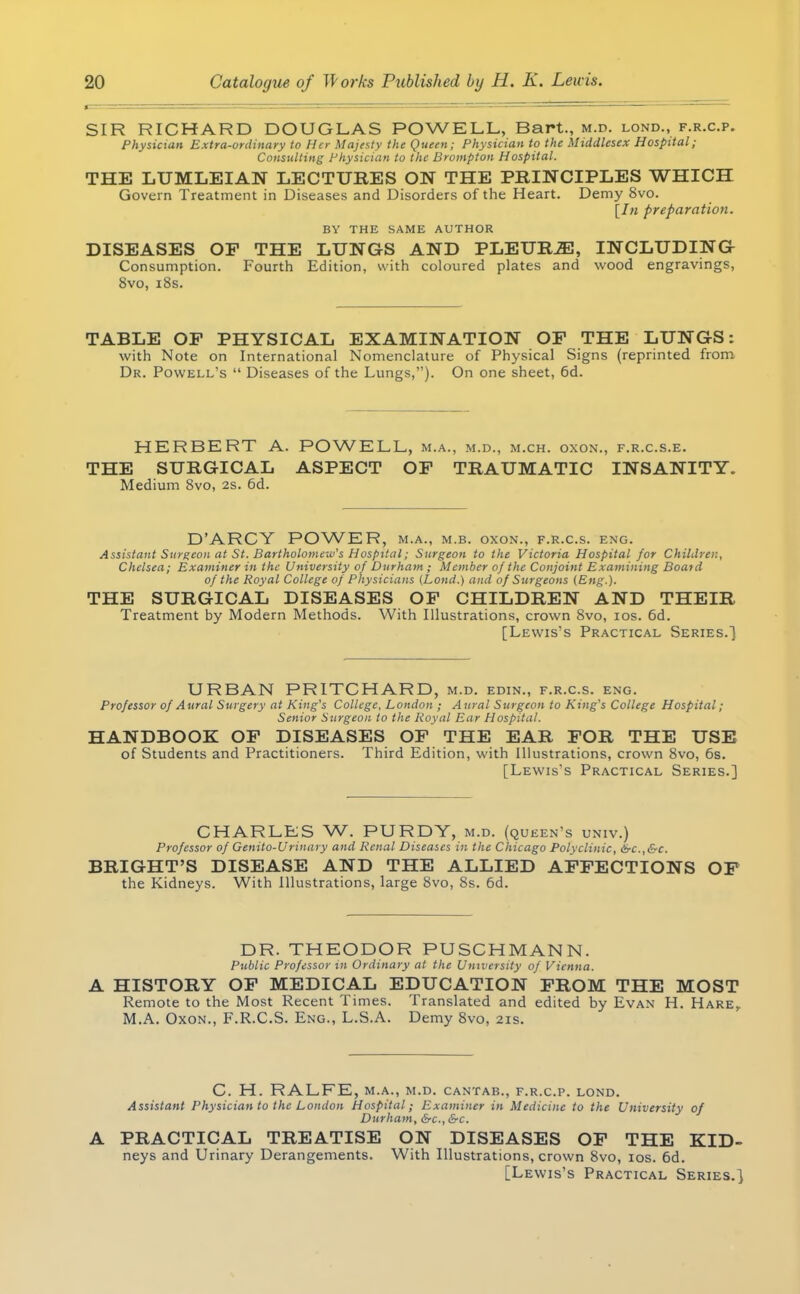 SIR RICHARD DOUGLAS POWELL, Bart., m.p. lond., f.r.c.p. Physician Extra-ordinary to Her Majesty the Queen ; Physician to the Middlesex Hospital; Consulting Physician to the Brompton Hospital. THE LUMLEIAN LECTURES ON THE PRINCIPLES WHICH Govern Treatment in Diseases and Disorders of the Heart. Demy 8vo. [In preparation. BY THE SAME AUTHOR DISEASES OP THE LUNGS AND PLEURiE, INCLUDING Consumption. Fourth Edition, with coloured plates and wood engravings, 8vo, 18s. TABLE OP PHYSICAL EXAMINATION OP THE LUNGS: with Note on International Nomenclature of Physical Signs (reprinted from Dr. Powell's  Diseases of the Lungs,). On one sheet, 6d. HERBERT A. POWELL, m.a., m.d., m.ch. oxon., f.r.c.s.e. THE SURGICAL ASPECT OP TRAUMATIC INSANITY. Medium 8vo, 2s. 6d. D'ARCY POWER, m.a., m.b. oxon., f.r.c.s. eng. Assistant Surgeon at St. Bartholomew's Hospital; Surgeon to the Victoria Hospital for Children, Chelsea; Examiner in the University of Durham ; Member of the Conjoint Examining Board of the Royal College of Physicians (Lond.) and of Surgeons [Eng.). THE SURGICAL DISEASES OF CHILDREN AND THEIR Treatment by Modern Methods. With Illustrations, crown 8vo, ios. 6d. [Lewis's Practical Series.] URBAN PRITCHARD, m.d. edin., f.r.c.s. eng. Professor of Aural Surgery at King's College, London ; Aural Surgeon to King's College Hospital; Senior Surgeon to the Royal Ear Hospital. HANDBOOK OP DISEASES OF THE EAR FOR THE USE of Students and Practitioners. Third Edition, with Illustrations, crown 8vo, 6s. [Lewis's Practical Series.] CHARLES W. PURDY, m.d. (queen's univ.) Professor of Genito-Urinary and Renal Diseases in the Chicago Polyclinic, &c.,&c. BRIGHT'S DISEASE AND THE ALLIED AFFECTIONS OF the Kidneys. With Illustrations, large 8vo, 8s. 6d. DR. THEODOR PUSCHMANN. Public Professor in Ordinary at the University of Vienna. A HISTORY OF MEDICAL EDUCATION FROM THE MOST Remote to the Most Recent Times. Translated and edited by Evan H. Hare, M.A. Oxon., F.R.C.S. Eng., L.S.A. Demy 8vo, 21s. C. H. RALFE, M.A., M.D. CANTAB., F.R.C.P. LOND. Assistant Physician to the London Hospital ; Examiner in Medicine to the University of Durham, &c, &c. PRACTICAL TREATISE ON DISEASES OF THE KID- neys and Urinary Derangements. With Illustrations, crown 8vo, ios. 6d. [Lewis's Practical Series.]