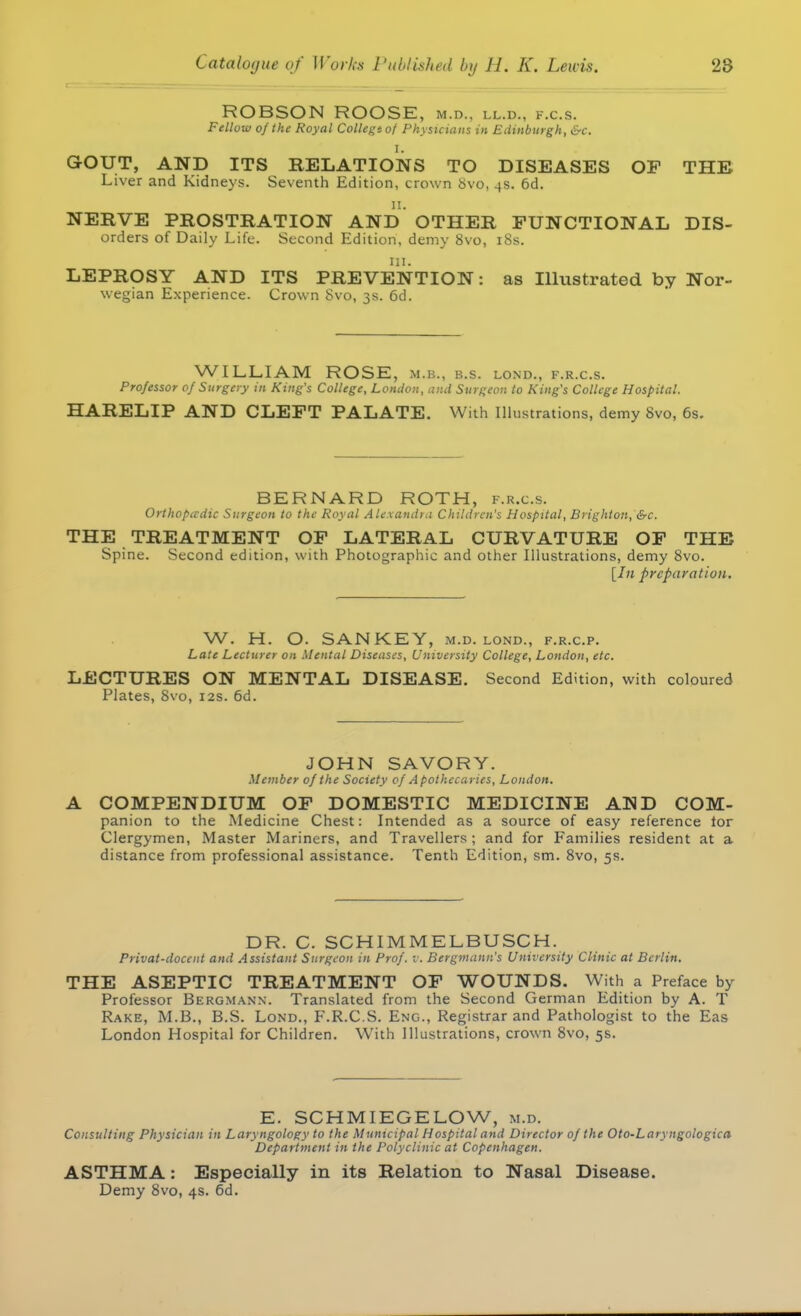 ROBSON ROOSE, m.d.. ll.d., k.c.s. Fellow of the Royal Collegtof Physicians in Edinburgh, &c. I. GOUT, AND ITS RELATIONS TO DISEASES OF THE Liver and Kidneys. Seventh Edition, crown 8vo, 4s. 6d. 11. NERVE PROSTRATION AND OTHER FUNCTIONAL Dis- orders of Daily Life. Second Edition, demy 8vo, 18s. Hi. LEPROSY AND ITS PREVENTION: as Illustrated by Nor- wegian Experience. Crown Svo, 3s. 6d. WILLIAM ROSE, M.B., b.s. lond., f.r.c.s. Professor of Surgery in King's College, London, and Surgeon to King's College Hospital. HARELIP AND CLEFT PALATE. With Illustrations, demy 8vo, 6s. BERNARD ROTH, f.r.c.s. Orthopedic Surgeon to the Royal Alexandra Children's Hospital, Brighton, &c. THE TREATMENT OF LATERAL CURVATURE OF THE Spine. Second edition, with Photographic and other Illustrations, demy 8vo. [In preparation. W. H. O. SAN KEY, m.d. lond., f.r.c.p. Late Lecturer on Mental Diseases, University College, London, etc. LECTURES ON MENTAL DISEASE. Second Edition, with coloured Plates, Svo, 12s. 6d. JOHN SAVORY. Member of the Society of Apothecaries, London. A COMPENDIUM OF DOMESTIC MEDICINE AND COM- panion to the Medicine Chest: Intended as a source of easy reference tor Clergymen, Master Mariners, and Travellers ; and for Families resident at a distance from professional assistance. Tenth Edition, sm. 8vo, 5s. DR. C. SCHIMMELBUSCH. Privat-doccnt and Assistant Surgeon in Prof. v. Bergmann's University Clinic at Berlin. THE ASEPTIC TREATMENT OF WOUNDS. With a Preface by Professor Bergmann. Translated from the Second German Edition by A. T Rake, M.B., B.S. Lond., F.R.C.S. Eng., Registrar and Pathologist to the Eas London Hospital for Children. With Illustrations, crown 8vo, 5s. E. SCHMIEGELOW, m.d. Consulting Physician in Laryngology to the Municipal Hospital and Director of the Oto-Laryngologica Department in the Polyclinic at Copenhagen. ASTHMA: Especially in its Relation to Nasal Disease. Demy 8vo, 4s. 6d.