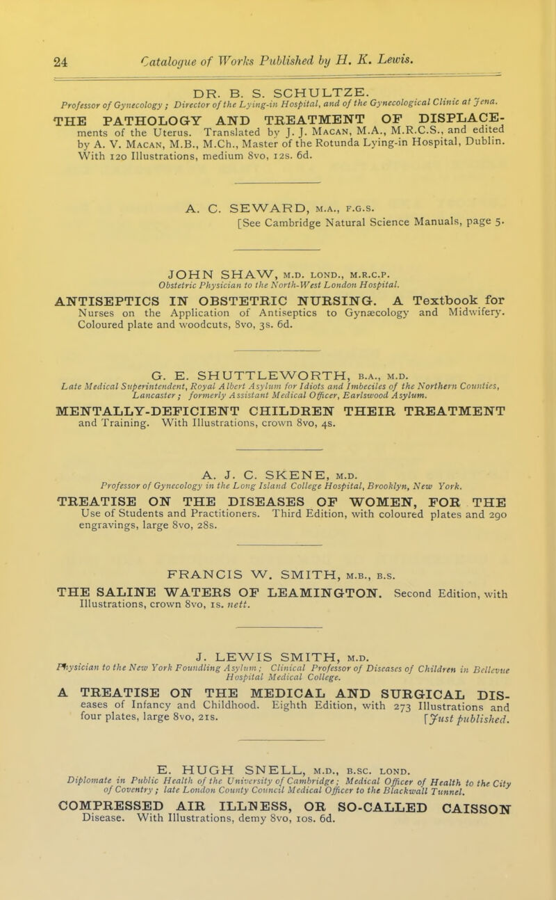 DR. B. S. SCHULTZE. Professor of Gynecology ; Director of the Lying-in Hospital, and of the Gynecological Chmc at Jena. THE PATHOLOGY AND TREATMENT OP DISPLACE- ments of the Uterus. Translated by J. J. Macan, M.A., M.R.C.S., and edited by A. V. Macan, M.B., M.Ch., Master of the Rotunda Lying-in Hospital, Dublin. With 120 Illustrations, medium Svo, 12s. 6d. A. C. SEWARD, m.a., f.g.s. [See Cambridge Natural Science Manuals, page 5. JOHN SHAW, M.D. LOND., M.R.C.P. Obstetric Physician to the North-West London Hospital. ANTISEPTICS IN OBSTETRIC NURSING. A Textbook for Nurses on the Application of Antiseptics to Gynaecology and Midwifery. Coloured plate and woodcuts, Svo, 3s. 6d. G. E. SHUTTLEWORTH, b.a., m.d. Late Medical Superintendent, Royal A Ibert Asylum for Idiots and Imbeciles of the Northern Counties, Lancaster; formerly Assistant Medical Officer, Earlswood Asylum. MENTALLY-DEFICIENT CHILDREN THEIR TREATMENT and Training. With Illustrations, crown 8vo, 4s. A. J. C. SKENE, m.d. Professor of Gynecology in the Long Island College Hospital, Brooklyn, New York. TREATISE ON THE DISEASES OP WOMEN, FOR THE Use of Students and Practitioners. Third Edition, with coloured plates and 290 engravings, large Svo, 28s. FRANCIS W. SMITH, m.b., b.s. THE SALINE WATERS OF LEAMINGTON. Second Edition, with Illustrations, crown 8vo, is. nett. J. LEWIS SMITH, m.d. Physician to the New York Foundling Asylum ; Clinical Professor of Diseases of Children in Bcllcvue Hospital Medical College. A TREATISE ON THE MEDICAL AND SURGICAL Dis- eases of Infancy and Childhood. Eighth Edition, with 273 Illustrations and four plates, large 8vo, 2is. [Just published. E. HUGH SNELL, m.d., b.sc. lond. Diplomate in Public Health of the University of Cambridge; Medical Officer of Health to the City of Coventry ; late London County Council Medical Officer to the Blackwall Tunnel. COMPRESSED AIR ILLNESS, OR SO-CALLED CAISSON Disease. With Illustrations, demy 8vo, 10s. 6d.