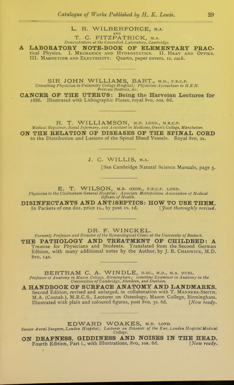 L. R. WI LB ER FORCE, m.a. T. C. FITZPATRICK, m.a. Demonstrators at the Cavendish Laboratory, Cambridge. LABORATORY NOTE-BOOK OF ELEMENTARY PRAC- tical Physics. I. Mechanics and Hydrostatics. II. Heat and Optics. III. Magnetism and Electricity. Quarto, paper covers, is. each. SIR JOHN WILLIAMS, BART., m.d., f.r.c.p. Consulting Physician to University College Hospital; Physician Accoucheur to H.R.H. Princess Beatrice, &c. CANCER OF THE UTERUS: Being the Harveian Lectures for 1886. Illustrated with Lithographic Plates, royal 8vo, 10s. 6d. R. T. WILLIAMSON, m.d. lond., m.r.c.p. Medical Registrar, Royal Infirmary, and Assistant in Medicine, Owen's College, Manchester. ON THE RELATION OF DISEASES OF THE SPINAL CORD to the Distribution and Lesions of the Spinal Blood Vessels. Royal 8vo, 2s. J. C WILLIS, m.a. [See Cambridge Natural Science Manuals, page 5. E. T. WILSON, m.b. oxon., f.r.c.p. lond. Physician to the Cheltenham General Hospital; Associate Metropolitan Association of Medical Officers of Health. DISINFECTANTS AND ANTISEPTICS: HOW TO USE THEM. In Packets of one doz. price is., by post is. id. [Just thoroughly revised. DR. F. WINCKEL. Formerly Professor and Director of the Gynaecological Clinic at the University of Rostock. THE PATHOLOGY AND TREATMENT OF CHILDBED: A Treatise for Physicians and Students. Translated from the Second German Edition, with many additional notes by the Author, by J. R. Chadwick, M.D. 8vo, 14s. BERTRAM C. A. WINDLE, d.sc, m.d., m.a. dubl. Professor of Anatomy in Mason College, Birmingham ; sometime Examiner in Anatomy in the Universities of Cambridge, Aberdeen, and Durham. A HANDBOOK OF SURFACE ANATOMY AND LANDMARKS. Second Edition, revised and enlarged, in collaboration with T. Manners-Smith, M.A. (Cantab.), M.R.C.S., Lecturer on Osteology, Mason College, Birmingham. Illustrated with plain and coloured figures, post 8vo, 3s. 6d. {Now ready. EDWARD WOAKES, m.d. lond. Senior Aural Surgeon, London Hospital; Lecturer on Diseases of the Ear, London Hospital Medical College. ON DEAFNESS, GIDDINESS AND NOISES IN THE HEAD. Fourth Edition, Part i., with Illustrations, 8vo, 10s. 6d. [Now ready.