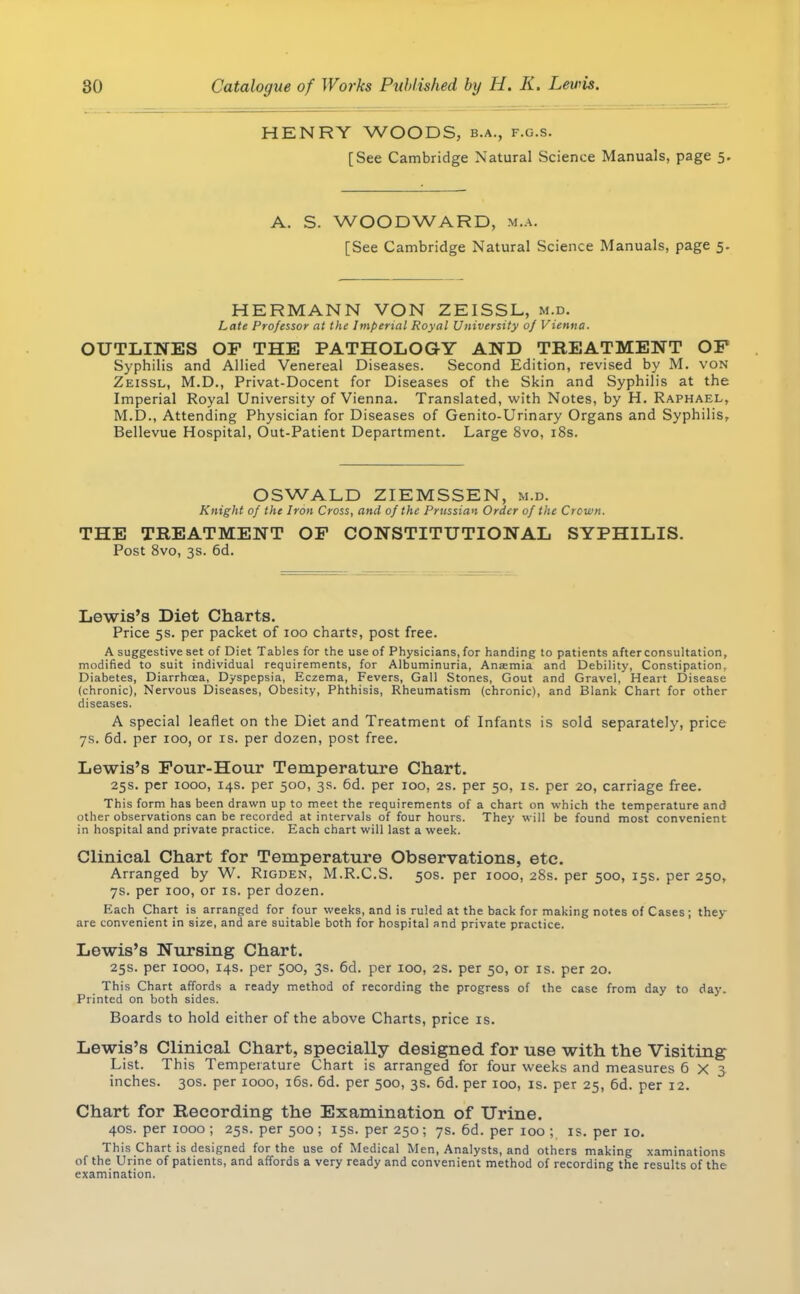 HENRY WOODS, b.a., f.g.s. [See Cambridge Natural Science Manuals, page 5. A. S. WOODWARD, m.a. [See Cambridge Natural Science Manuals, page 5. HERMANN VON ZEISSL, m.d. Late Professor at the Imperial Royal University of Vienna. OUTLINES OF THE PATHOLOGY AND TREATMENT OF Syphilis and Allied Venereal Diseases. Second Edition, revised by M. von Zeissl, M.D., Privat-Docent for Diseases of the Skin and Syphilis at the Imperial Royal University of Vienna. Translated, with Notes, by H. Raphael, M.D., Attending Physician for Diseases of Genito-Urinary Organs and Syphilis, Bellevue Hospital, Out-Patient Department. Large 8vo, 18s. OSWALD ZIEMSSEN, m.d. Knight of the Iron Cross, and of the Prussian Order of the Crown. THE TREATMENT OF CONSTITUTIONAL SYPHILIS. Post 8vo, 3s. 6d. Lewis's Diet Charts. Price 5s. per packet of 100 charts, post free. A suggestive set of Diet Tables for the use of Physicians, for handing to patients after consultation, modified to suit individual requirements, for Albuminuria, Anaemia and Debility, Constipation, Diabetes, Diarrhcea, Dyspepsia, Eczema, Fevers, Gall Stones, Gout and Gravel, Heart Disease (chronic), Nervous Diseases, Obesity, Phthisis, Rheumatism (chronic), and Blank Chart for other diseases. A special leaflet on the Diet and Treatment of Infants is sold separately, price 7s. 6d. per ioo, or is. per dozen, post free. Lewis's Four-Hour Temperature Chart. 25s. per 1000, 14s. per 500, 3s. 6d. per 100, 2s. per 50, is. per 20, carriage free. This form has been drawn up to meet the requirements of a chart on which the temperature and other observations can be recorded at intervals of four hours. They will be found most convenient in hospital and private practice. Each chart will last a week. Clinical Chart for Temperature Observations, etc. Arranged by W. Rigden, M.R.C.S. 50s. per 1000, 28s. per 500, 15s. per 250, 7s. per 100, or is. per dozen. Each Chart is arranged for four weeks, and is ruled at the back for making notes of Cases; they are convenient in size, and are suitable both for hospital and private practice. Lewis's Nursing Chart. 25s. per 1000, 14s. per 500, 3s. 6d. per 100, 2s. per 50, or is. per 20. This Chart affords a ready method of recording the progress of the case from day to day. Printed on both sides. Boards to hold either of the above Charts, price is. Lewis's Clinical Chart, specially designed for use with the Visiting List. This Temperature Chart is arranged for four weeks and measures 6X3 inches. 30s. per 1000, 16s. 6d. per 500, 3s. 6d. per 100, is. per 25, 6d. per 12. Chart for Recording the Examination of Urine. 40s. per 1000 ; 25s. per 500 ; 15s. per 250; 7s. 6d. per 100 ; is. per 10. This Chart is designed for the use of Medical Men, Analysts, and others making xaminations of the Urine of patients, and affords a very ready and convenient method of recording the results of the examination.