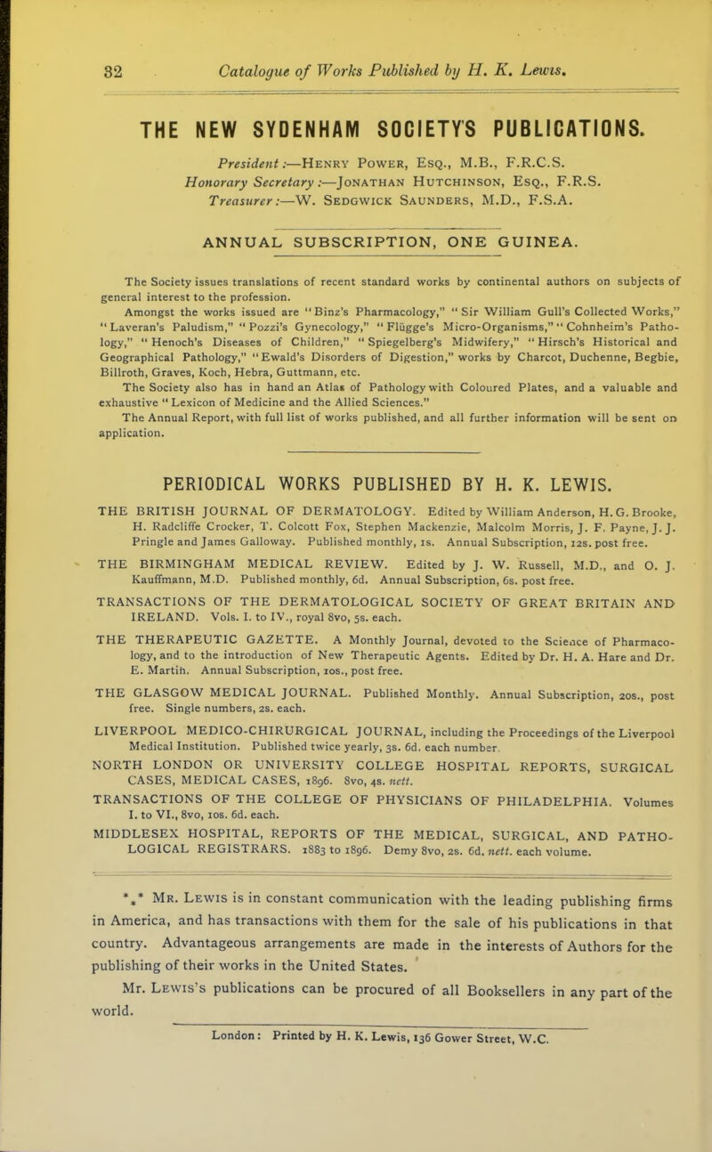 THE NEW SYDENHAM SOCIETY'S PUBLICATIONS. President:—Henry Power, Esq., M.B., F.R.C.S. Honorary Secretary:—Jonathan Hutchinson, Esq., F.R.S. Treasurer:—W. Sedgwick Saunders, M.D., F.S.A. ANNUAL SUBSCRIPTION, ONE GUINEA. The Society issues translations of recent standard works by continental authors on subjects of general interest to the profession. Amongst the works issued are Binz's Pharmacology, Sir William Gull's Collected Works,  Laveran's Paludism,  Pozzi's Gynecology,  Flugge's Micro-Organisms,  Cohnheim's Patho- logy/' Henoch's Diseases of Children,  Spiegelberg's Midwifery,  Hirsch's Historical and Geographical Pathology, Ewald's Disorders of Digestion, works by Charcot, Duchenne, Begbie, Billroth, Graves, Koch, Hebra, Guttmann, etc. The Society also has in hand an Atlas of Pathology with Coloured Plates, and a valuable and exhaustive  Lexicon of Medicine and the Allied Sciences. The Annual Report, with full list of works published, and all further information will be sent on application. PERIODICAL WORKS PUBLISHED BY H. K. LEWIS. THE BRITISH JOURNAL OF DERMATOLOGY. Edited by William Anderson, H. G. Brooke, H. Radcliffe Crocker, T. Colcott Fox, Stephen Mackenzie, Malcolm Morris, J. F. Payne, J. J. Pringle and James Galloway. Published monthly, is. Annual Subscription, 12s. post free. THE BIRMINGHAM MEDICAL REVIEW. Edited by J. W. Russell, M.D., and O. J. Kauffmann, M.D. Published monthly, 6d. Annual Subscription, 6s. post free. TRANSACTIONS OF THE DERMATOLOGICAL SOCIETY OF GREAT BRITAIN AND IRELAND. Vols. I. to IV., royal 8vo, 5s. each. THE THERAPEUTIC GAZETTE. A Monthly Journal, devoted to the Scie.ice of Pharmaco- logy, and to the introduction of New Therapeutic Agents. Edited by Dr. H. A. Hare and Dr. E. Martin. Annual Subscription, 10s., post free. THE GLASGOW MEDICAL JOURNAL. Published Monthly. Annual Subscription, 20s., post free. Single numbers, 2s. each. LIVERPOOL MEDICO-CHIRURGICAL JOURNAL, including the Proceedings of the Liverpool Medical Institution. Published twice yearly, 3s. 6d. each number NORTH LONDON OR UNIVERSITY COLLEGE HOSPITAL REPORTS, SURGICAL CASES, MEDICAL CASES, 1896. 8vo, 4s. nctt. TRANSACTIONS OF THE COLLEGE OF PHYSICIANS OF PHILADELPHIA. Volumes I. to VI., 8vo, 10s. 6d. each. MIDDLESEX HOSPITAL, REPORTS OF THE MEDICAL, SURGICAL, AND PATHO- LOGICAL REGISTRARS. 1883 to 1896. Demy 8vo, 2s. 6d. nett. each volume. %* Mr. Lewis is in constant communication with the leading publishing firms in America, and has transactions with them for the sale of his publications in that country. Advantageous arrangements are made in the interests of Authors for the publishing of their works in the United States. Mr. Lewis's publications can be procured of all Booksellers in any part of the world. London: Printed by H. K. Lewis, 136 Gower Street, W.C.