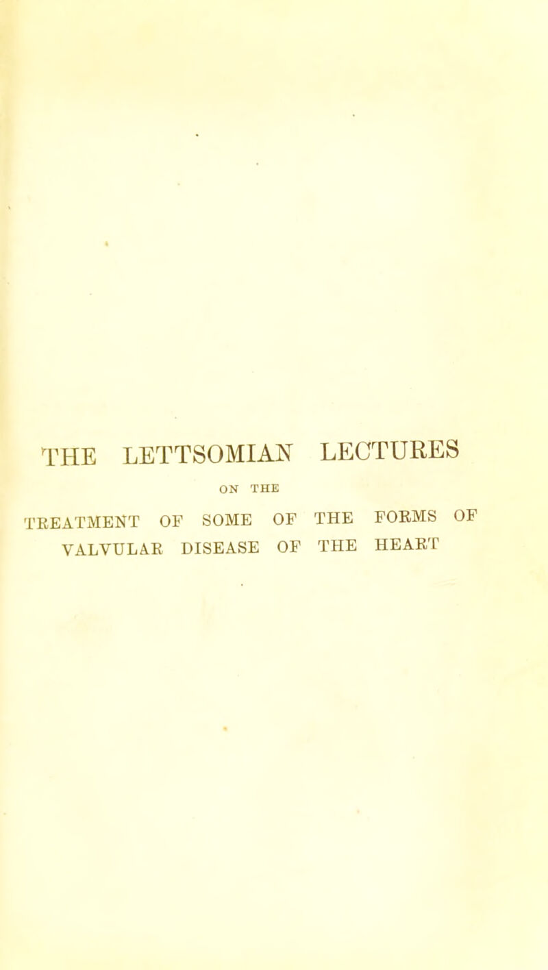 THE LETTSOMIAN LECTURES ON THE TREATMENT OF SOME OF THE FOEMS OF VALVULAR DISEASE OF THE HEART
