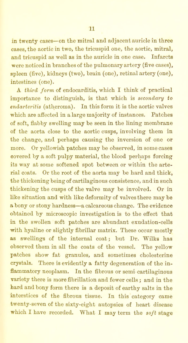in twenty cases—on the mitral and adjacent auricle in three cases, the aortic in two, the tricuspid one, the aortic, mitral, and tricuspid as well as in the auricle in one case. Infarcts were noticed in branches of the pulmonary artery (five cases), spleen (five), kidneys (two), brain (one), retinal artery (one), intestines (one). A third form of endocarditis, which I think of practical importance to distinguish, is that which is secondary to endarteritis (atheroma). In this form it is the aortic valves which are affected in a large majority of instances. Patches of soft, flabby swelling may be seen in the lining membrane of the aorta close to the aortic cusps, involving them in the change, and perhaps causing the inversion of one or more. Or yellowish patches may be observed, in some cases covered by a soft pulpy material, the blood perhaps forcing its way at some softened spot between or within the arte- rial coats. Or the root of the aorta may be hard and thick, the thickening being of cartilaginous consistence, and in such thickening the cusps of the valve may be involved. Or in like situation and with like deformity of valves there may be a bony or stony hardness—a calcareous change. The evidence obtained by microscopic investigation is to the effect that in the swollen soft patches are abundant exudation-cells ■with hyaline or slightly fibrillar matrix. These occur mostly as swellings of the internal coat; but Dr. Wilks has observed them in all the coats of the vessel. The yellow patches show fat granules, and sometimes cholesterine crystals. There is evidently a fatty degeneration of the in- flammatory neoplasm. In the fibrous or semi cartilaginous variety there is more fibrillation and fewer cells ; and in the hard and bony form there is a deposit of earthy salts in the interstices of the fibrous tissue. In this category came twenty-seven of the sixty-eight autopsies of heart disease which I have recorded. What I may term the soft stage