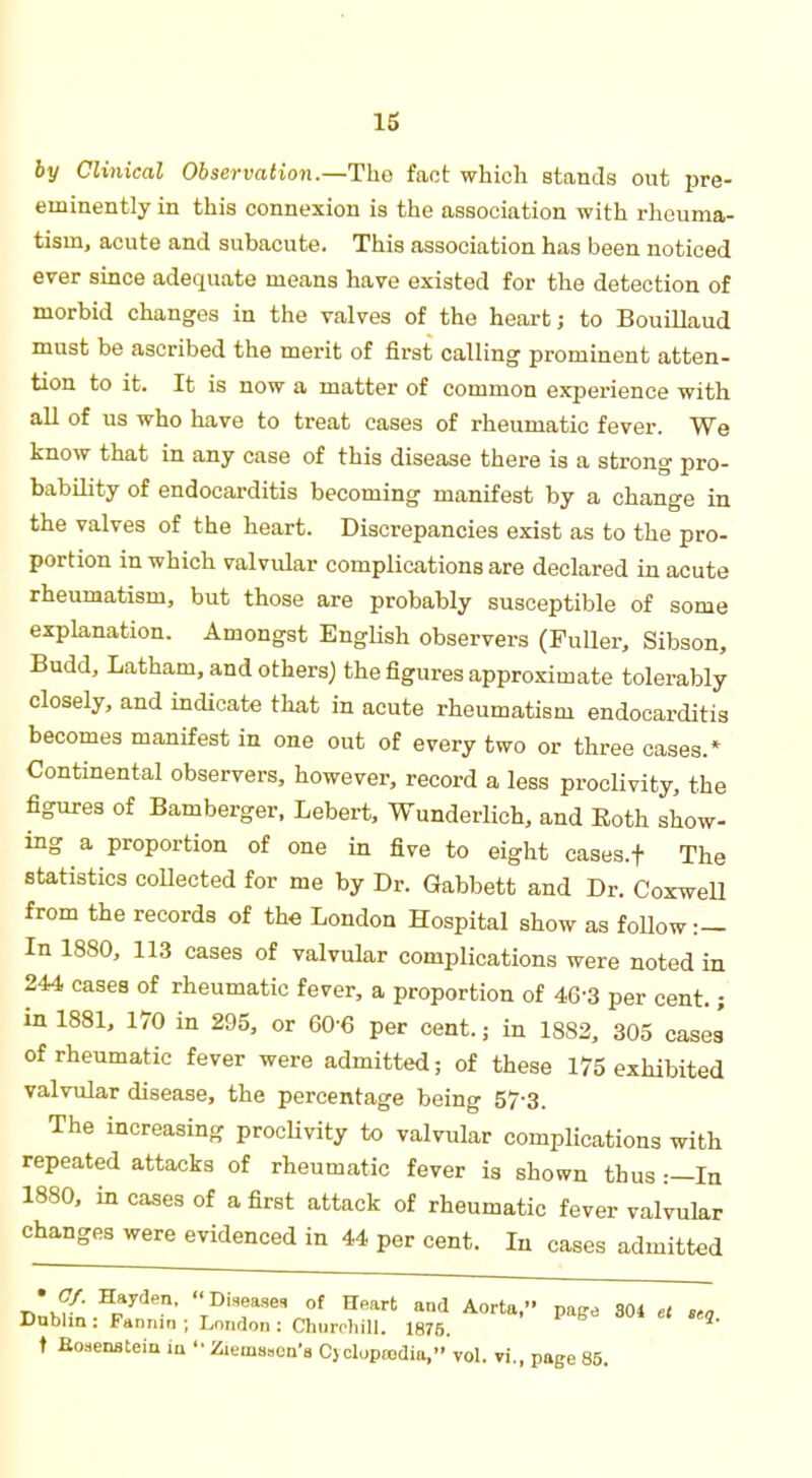 by Clinical Observation.—Tho fact which stands out pre- eminently in this connexion is the association with rheuma- tism, acute and subacute. This association has been noticed ever since adequate means have existed for the detection of morbid changes in the valves of the heart; to Bouillaud must be ascribed the merit of first calling prominent atten- tion to it. It is now a matter of common experience with all of us who have to treat cases of rheumatic fever. We know that in any case of this disease there is a strong pro- bability of endocarditis becoming manifest by a change in the valves of the heart. Discrepancies exist as to the pro- portion in which valvular complications are declared in acute rheumatism, but those are probably susceptible of some explanation. Amongst English observers (Fuller, Sibson, Budd, Latham, and others) the figures approximate tolerably closely, and indicate that in acute rheumatism endocarditis becomes manifest in one out of every two or three cases.* Continental observers, however, record a less proclivity, the figures of Bamberger, Lebert, Wunderlich, and Both show- ing a proportion of one in five to eight cases.f The statistics collected for me by Dr. Gabbett and Dr. Coxwell from the records of the London Hospital show as follow:- In 1880, 113 cases of valvular complications were noted in 244 cases of rheumatic fever, a proportion of 46-3 per cent.; in 1881, 170 in 295, or 60 6 per cent, ; in 1882, 305 cases' of rheumatic fever were admitted; of these 175 exhibited valvular disease, the percentage being 57-3. The increasing proclivity to valvular complications with repeated attacks of rheumatic fever is shown thus :—In 1880, in cases of a first attack of rheumatic fever valvular changes were evidenced in 44 per cent. In cases admitted Dnhfn Hparder1, TDiTKVf ^ aDd A°rta' ™* 304 et «, Dublin : Fannin ; London : Churchill. 1876. t Boaenstein in  Zienisscn's Cyclopcodia, vol. vi., page 85.