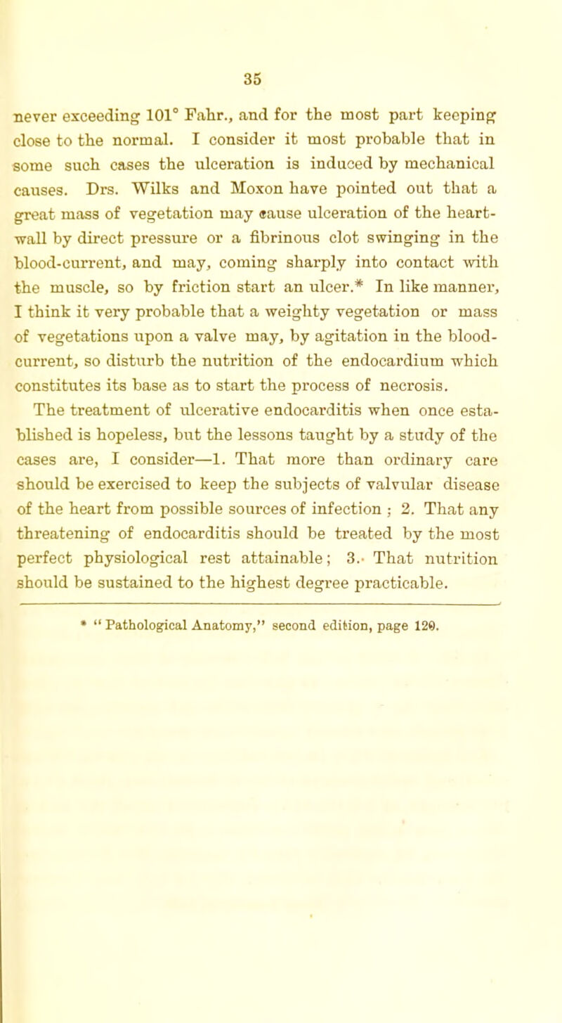 never exceeding 101° Fahr., and for the most part keeping close to the normal. I consider it most probable that in some such cases the ulceration is induced by mechanical causes. Drs. Wilks and Moxon have pointed out that a great mass of vegetation may «ause ulceration of the heart- wall by direct pressure or a fibrinous clot swinging in the blood-current, and may, coming sharply into contact with the muscle, so by friction start an ulcer.* In like manner, I think it very probable that a weighty vegetation or mass of vegetations upon a valve may, by agitation in the blood- current, so disturb the nutrition of the endocardium which constitutes its base as to start the process of necrosis. The treatment of ulcerative endocarditis when once esta- blished is hopeless, but the lessons taught by a study of the cases are, I consider—1. That more than ordinary care should be exercised to keep the subjects of valvular disease of the heart from possible sources of infection ; 2. That any threatening of endocarditis should be treated by the most perfect physiological rest attainable; 3.- That nutrition should be sustained to the highest degree practicable. •  Pathological Anatomy, second edition, page 129.