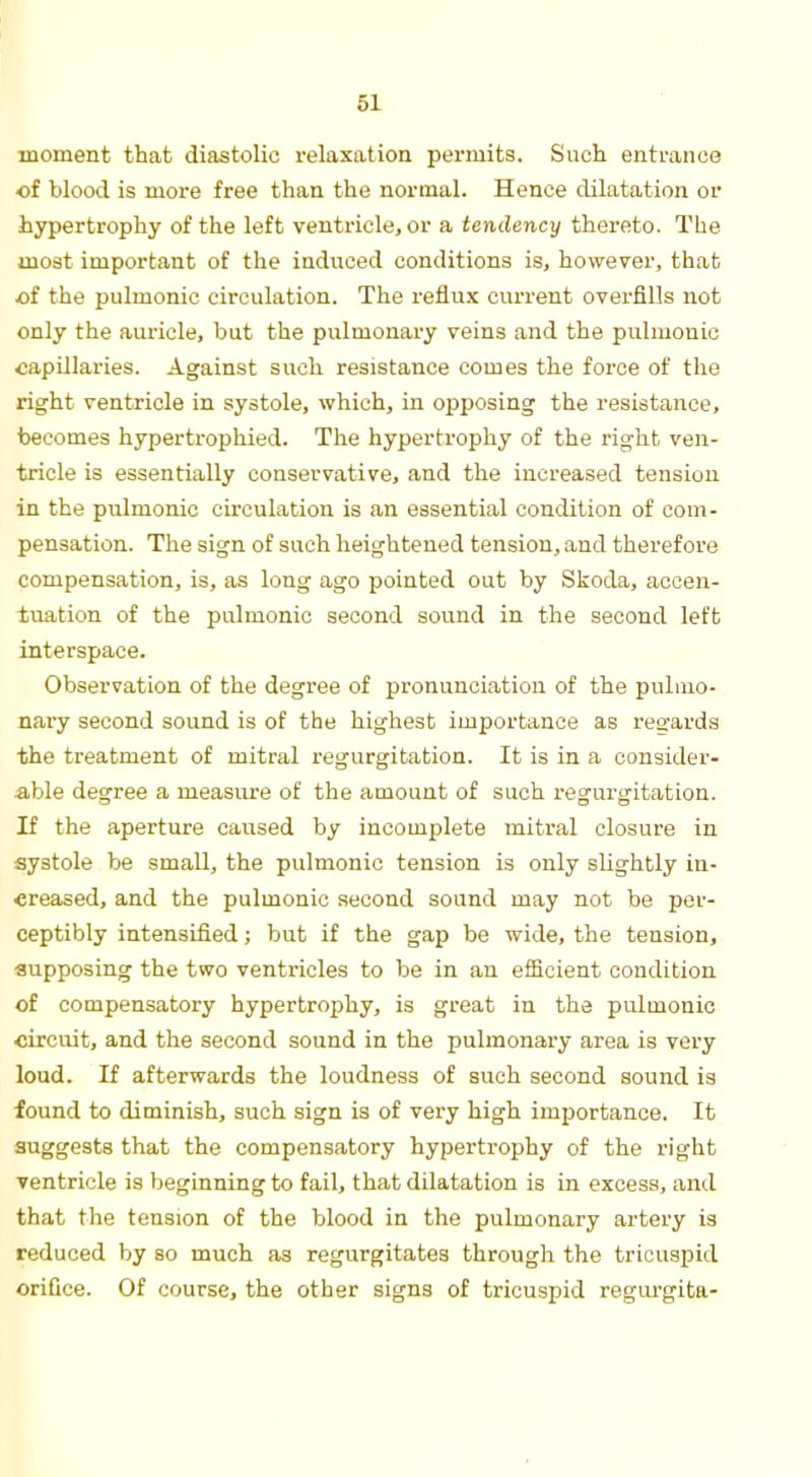 61 moment that diastolic relaxation permits. Such entrance •of blood is more free than the normal. Hence dilatation or hypertrophy of the left ventricle, or a tendency thereto. The most important of the induced conditions is, however, that of the pulmonic circulation. The reflux current overfills not only the auricle, but the pulmonary veins and the pulmonic capillaries. Against such resistance comes the force of the right ventricle in systole, which, in opposing the resistance, becomes hypertrophied. The hypertrophy of the right ven- tricle is essentially conservative, and the increased tension in the pulmonic circulation is an essential condition of com- pensation. The sign of such heightened tension, and therefore compensation, is, as long ago pointed out by Skoda, accen- tuation of the pulmonic second sound in the second left interspace. Observation of the degree of pronunciation of the pulmo- nary second sound is of the highest importance as regards the treatment of mitral regurgitation. It is in a consider- able degree a measure of the amount of such regurgitation. If the aperture caused by incomplete mitral closure in systole be small, the pulmonic tension is only slightly in- creased, and the pulmonic second sound may not be per- ceptibly intensified; but if the gap be wide, the tension, supposing the two ventricles to be in an efficient condition of compensatory hypertrophy, is great in the pulmonic circuit, and the second sound in the pulmonary area is very loud. If afterwards the loudness of such second sound is found to diminish, such sign is of very high importance. It suggests that the compensatory hypertrophy of the right ventricle is beginning to fail, that dilatation is in excess, and that the tension of the blood in the pulmonary artery is reduced by so much as regurgitates through the tricuspid orifice. Of course, the other signs of tricuspid regurgita-