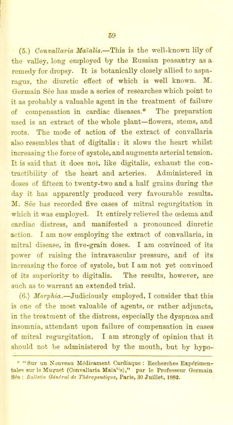 (5.) Convallaria Ma'ialis.—This is the well-known lily of the valley, long employed by the Eussian peasantry as a remedy for dropsy. It is botanically closely allied to aspa- ragus, the diuretic effect of which is well known. M. Germain See has made a series of researches which point to it as probably a valuable agent in the treatment of failure of compensation in cardiac diseases.* The preparation used is an extract of the whole plant—flowers, stems, and roots. The mode of action of the extract of convallaria also resembles that of digitalis : it slows the heart whilst increasing the force of systole, and augments arterial tension. It is said that it does not, like digitalis, exhaust the con- tractibility of the heart and arteries. Administered in doses of fifteen to twenty-two and a half grains during the day it has apparently produced very favourable results. M. See has recorded five cases of mitral regurgitation in which it was employed. It entirely relieved the cedema and cardiac distress, and manifested a pronounced diuretic action. I am now employing the extract of convallaria, in mitral disease, in five-grain doses. I am convinced of its power of raising the intravascular pressure, and of its increasing the force of systole, but I am not yet convinced of its superiority to digitalis. The results, however, are such as to warrant an extended trial. (6.) Morphia.—Judiciously employed, I consider that tbis is one of the most valuable of agents, or rather adjuncts, in the treatment of the distress, especially the dyspncea and insomnia, attendant upon failure of compensation in cases' of mitral regurgitation. I am strongly of opinion that it should not be administered by the mouth, but by hypo- *  8ur un Nouveau Medicament Cardiaque : Eeoherchea Experimen- talei sur le Mu^uet (Convallaria Maia':s), par le Professeur Germain See : Bn.Ur.lin Ginlral de Thirapeutique, Paris, 30 Juillet, 1882.