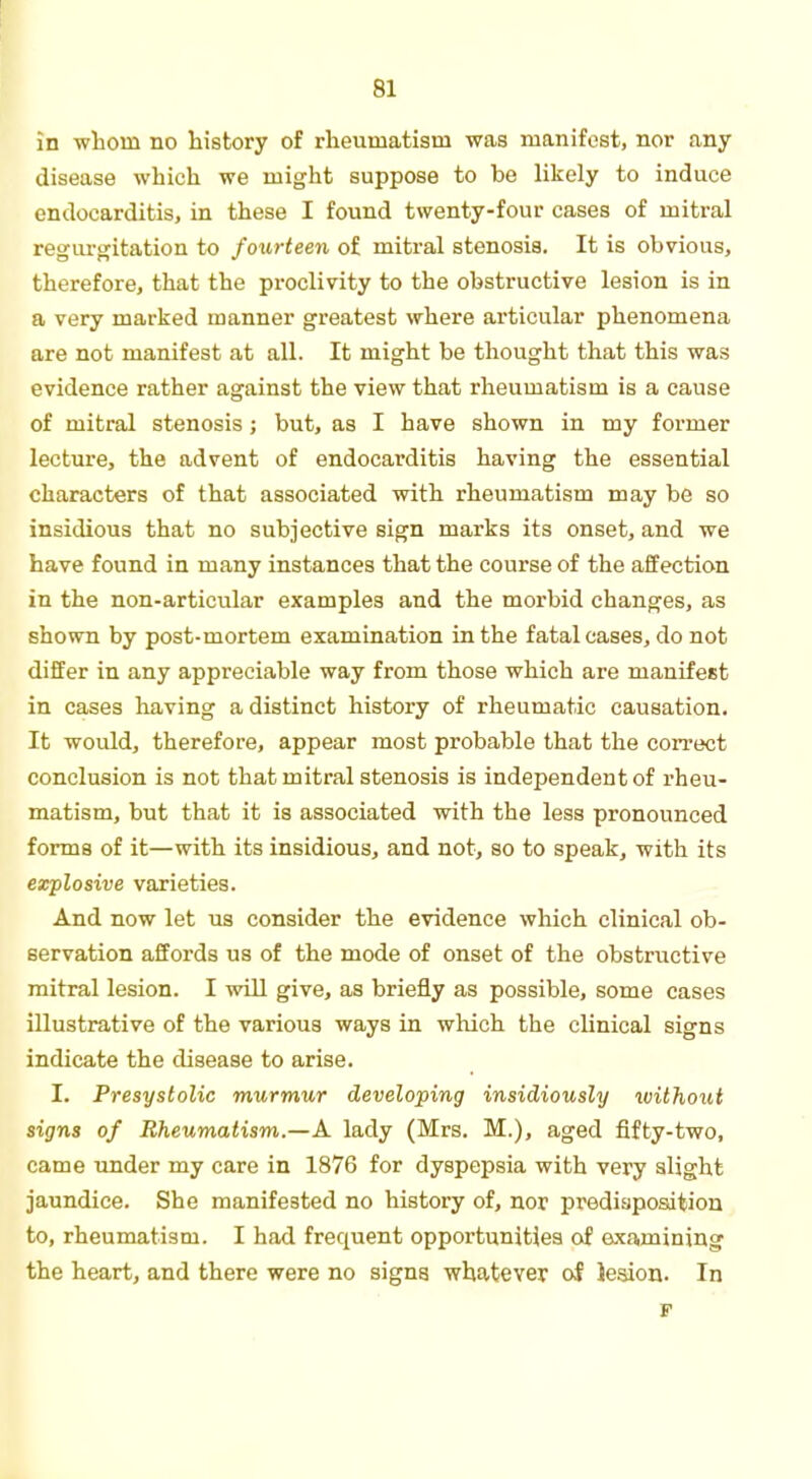 HI in whom no history of rheumatism was manifest, nor any disease which we might suppose to be likely to induce endocarditis, in these I found twenty-four cases of mitral regurgitation to fourteen of mitral stenosis. It is obvious, therefore, that the proclivity to the obstructive lesion is in a very marked manner greatest where articular phenomena are not manifest at all. It might be thought that this was evidence rather against the view that rheumatism is a cause of mitral stenosis ; but, as I have shown in my former lecture, the advent of endocarditis having the essential characters of that associated with rheumatism may be so insidious that no subjective sign marks its onset, and we have found in many instances that the course of the affection in the non-articular examples and the morbid changes, as shown by post-mortem examination in the fatal cases, do not differ in any appreciable way from those which are manifest in cases having a distinct history of rheumatic causation. It would, therefore, appear most probable that the correct conclusion is not that mitral stenosis is independent of rheu- matism, but that it is associated with the less pronounced forma of it—with its insidious, and not, so to speak, with its explosive varieties. And now let us consider the evidence which clinical ob- servation affords us of the mode of onset of the obstructive mitral lesion. I will give, as briefly as possible, some cases illustrative of the various ways in which the clinical signs indicate the disease to arise. I. Presystolic murmur developing insidiously ivithout signs of Rheumatism.—A lady (Mrs. M.), aged fifty-two, came under my care in 1876 for dyspepsia with very slight jaundice. She manifested no history of, nor predisposition to, rheumatism. I had frequent opportunities of examining the heart, and there were no signs whatever of lesion. In F