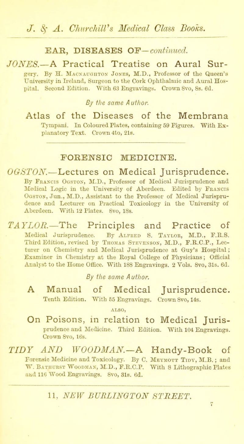 EAR, DISEASES OF—continued. JONES.—A Practical Treatise on Aural Sur- gery. By H. Macxauouton Jones, M.D., Professor of the Queen's University in Ireland, Surgeon to the Cork Ophthalmic and Aural Hos- pital. Second Edition. With 68 Engravings, Crown 8vo, Ss. 6d. By the same Author. Atlas of the Diseases of the Membrana Tympani. In Coloured Plates, containing 59 Figures. With Ex- planatory Text. Crown 4to, 21s. FORENSIC MEDICINE. OGSTON.—Lectures on Medical Jurisprudence. By Francis Oqston, M.D., Professor of Medical Jurisprudence and Medical Logic in the University of Aberdeen. Edited by Francis Ogston, Jun., M.D., Assistant to the Professor of Medical Jurispru- dence and Lecturer on Practical Toxicology in the University of Aberdeen. With 12 Plates. 8vo, 18s. TAYLOR.— The Principles and Practice of Medical Jurisprudence. By Alfred S. Taylor, M.D., F.R.8. Third Edition, revised by Thomas Stevenson, M.D., F.R.C.P., Lec- turer on Chemistiy and Medical Jurisprudence at Guy's Hospital; Examiner in Chemistry at the Royal College of Physicians; Official Analyst to the Home Ofirce. With 188 Engravings. 2 Vols. 8vo, 31s. 6d. By the same A uthor. A Manual of Medical Jurisprudence. Tenth Edition. With 55 Engravings. Crown 8vo, 14s. ALSO, On Poisons, in relation to Medical Juris- prudence and Medicine. Third Edition. With 104 Engravings. Crown 8vo, 16s. TIDY AND WOODMAN—A Handy-Book of Forensic Medicine and Toxicology. By C. Meymott Tidy, M.B.; and W Batiiurst Woodman, M.D., F.R.C.P. With 8 Lithographic Plates BHd lit; Wood Engravings. 8vo, 81s. 6d. 11, NEW BURLINGTON STREET.