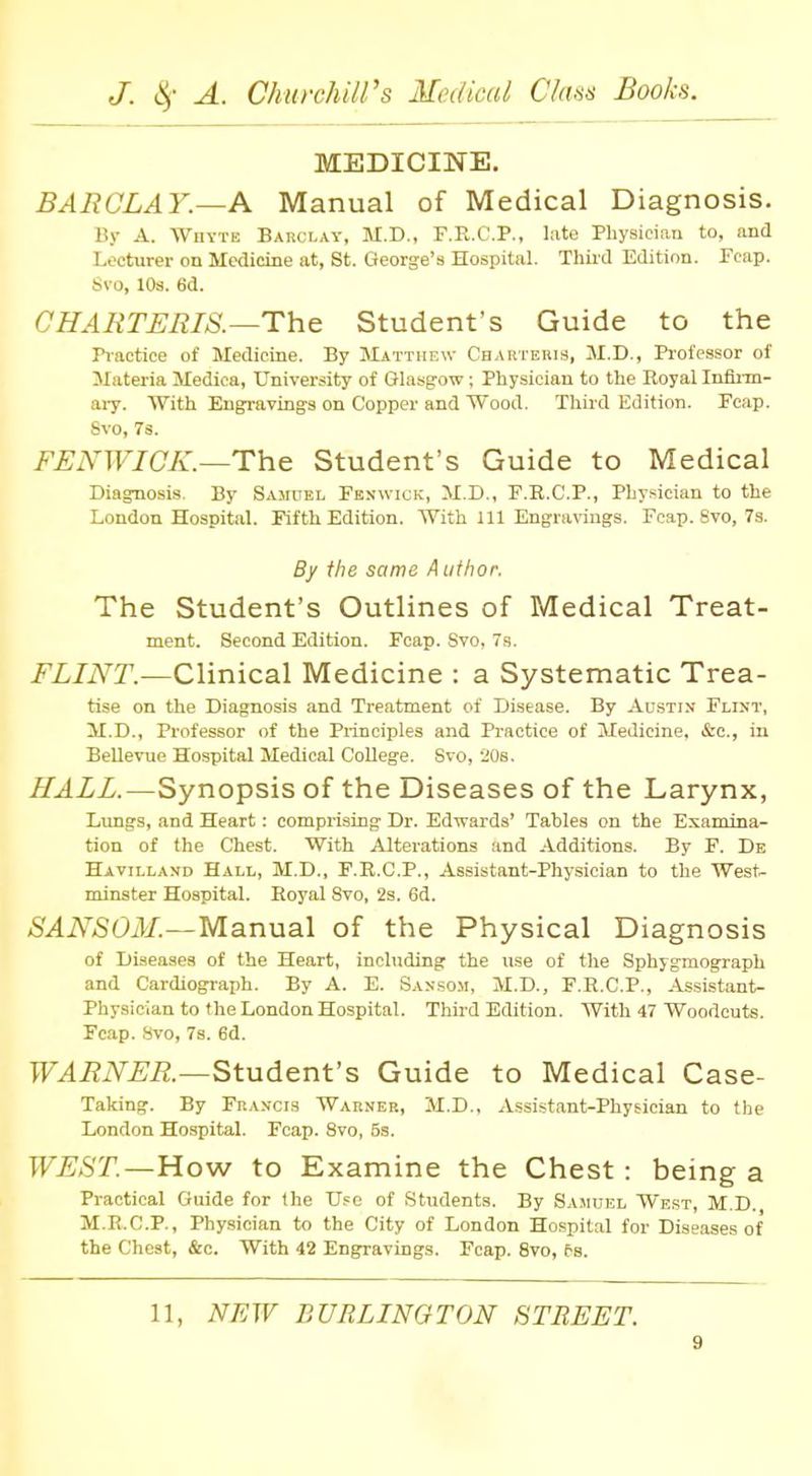 MEDICINE. BARCLAY.—A Manual of Medical Diagnosis. By A. Whyte Barclay, M.D., F.R.C.P., late Physician to, and Lecturer on Medicine at, St. George's Hospital. Third Edition. Fcap. Svo, 10s. 6d. CHARTERIS.—The Student's Guide to the Practice of Medicine. By Matthew ChARTERIS, M.D., Professor of Materia Mediea, University of Glasgow; Physician to the Royal Infirm- ary. With Engravings on Copper and Wood. Third Edition. Ecap. Svo, 7s. FENWICK.—The Student's Guide to Medical Diagnosis. By Samuel Fenwick, M.D., F.R.C.P., Physician to the London Hospital. Fifth Edition. With 111 Engravings. Fcap. Svo, 7s. By the same Author. The Student's Outlines of Medical Treat- ment. Second Edition. Fcap. Svo, 7s. FLINT.—Clinical Medicine : a Systematic Trea- tise on the Diagnosis and Treatment of Disease. By Austin Flint, M.D., Professor of the Principles and Practice of Medicine. &c, in Bellevue Hospital Medical College. Svo, 20s. HALL.—Synopsis of the Diseases of the Larynx, Lungs, and Heart: comprising Dr. Edwards' Tables on the Examina- tion of the Chest. With Alterations and Additions. By F. De Havilland Hall, M.D., F.E.C.P., Assistant-Physician to the West- minster Hospital. Eoyal Svo, 2s. 6d. SANSON.—Manual of the Physical Diagnosis of Diseases of the Heart, including the use of the Sphygmograph and Cardiograph. By A. E. Sanson, M.D., F.R.C.P., Assistant- Physician to the London Hospital. Third Edition. With 47 Woodcuts. Fcap. Svo, 7s. 6d. WARNER.—Student's Guide to Medical Case- Taking. By Francis Warner, M.D., Assistant-Physician to the London Hospital. Fcap. Svo, 5s. WEST.—How to Examine the Chest : being a Practical Guide for the Use of Students. By Samuel West, M.D. M.R.C.P., Physician to the City of London Hospital for Diseases of the Chest, &c. With 42 Engravings. Fcap. 8vo, fs. 11, NEW BURLINGTON STREET.