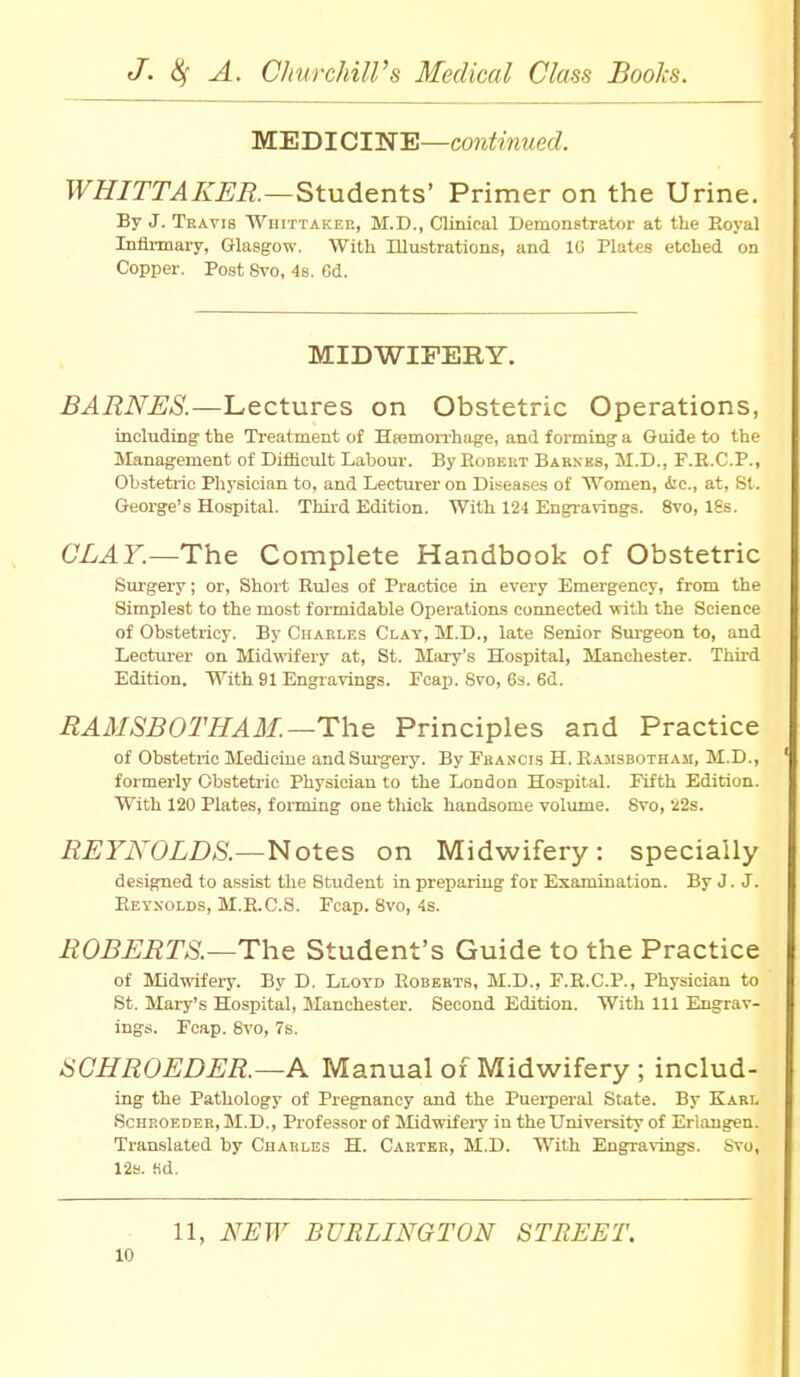 MEDICINE—continued. WHITTAKER.—Students' Primer on the Urine. By J. Travis Whittaker, M.D., Clinical Demonstrator at the Royal Infirmary, Glasgow. With Illustrations, and 1G Plates etched on Copper. Post Svo, 4s. 6d. MIDWIFERY. BARNES.—Lectures on Obstetric Operations, including the Treatment of Haemorrhage, and forming a Guide to the Management of Difficult Labour. By Robert Barnes, M.D., F.R.C.P., Obstetric Physician to, and Lecturer on Diseases of Women, Arc, at, St. George's Hospital. Third Edition. With 124 Engravings. 8vo, 18s. CLAY.—The Complete Handbook of Obstetric Surgery; or. Short Rules of Practice in every Emergency, from the Simplest to the most formidable Operations connected with the Science of Obstetricy. By Charles Clay, M.D., late Senior Surgeon to, and Lecturer on Midwifery at, St. Mary's Hospital, Manchester. Third Edition. With 91 Engravings. Fcap. Svo, 6s. 6d. RAMSBOTHAM. —The Principles and Practice of Obstetric Medicine and Surgery. By Francis H. Ramsbotham, M.D., formerly Obstetric Physician to the London Hospital. Fifth Edition. With 120 Plates, forming one thick handsome volume. Svo, 22s. REYNOLDS.—Notes on Midwifery: specially designed to assist the Student in preparing for Examination. By J. J. Reynolds, M.R.C.S. Fcap. 8vo, 4s. ROBERTS.—The Student's Guide to the Practice of Midwifery. By D. Lloyd Roberts, M.D., F.R.C.P., Physician to St. Mary's Hospital, Manchester. Second Edition. With 111 Engrav- ings. Fcap. Svo, 7s. SCHROEDER.—A Manual of Midwifery ; includ- ing the Pathology of Pregnancy and the Puerperal State. By Karl Schroeder, M.D., Professor of Midwifery in the University of Erlangen. Translated by Cuarles H. Carter, M.D. With Engravings. Svo, 12s. fid. 11, NEW BURLINGTON STREET.