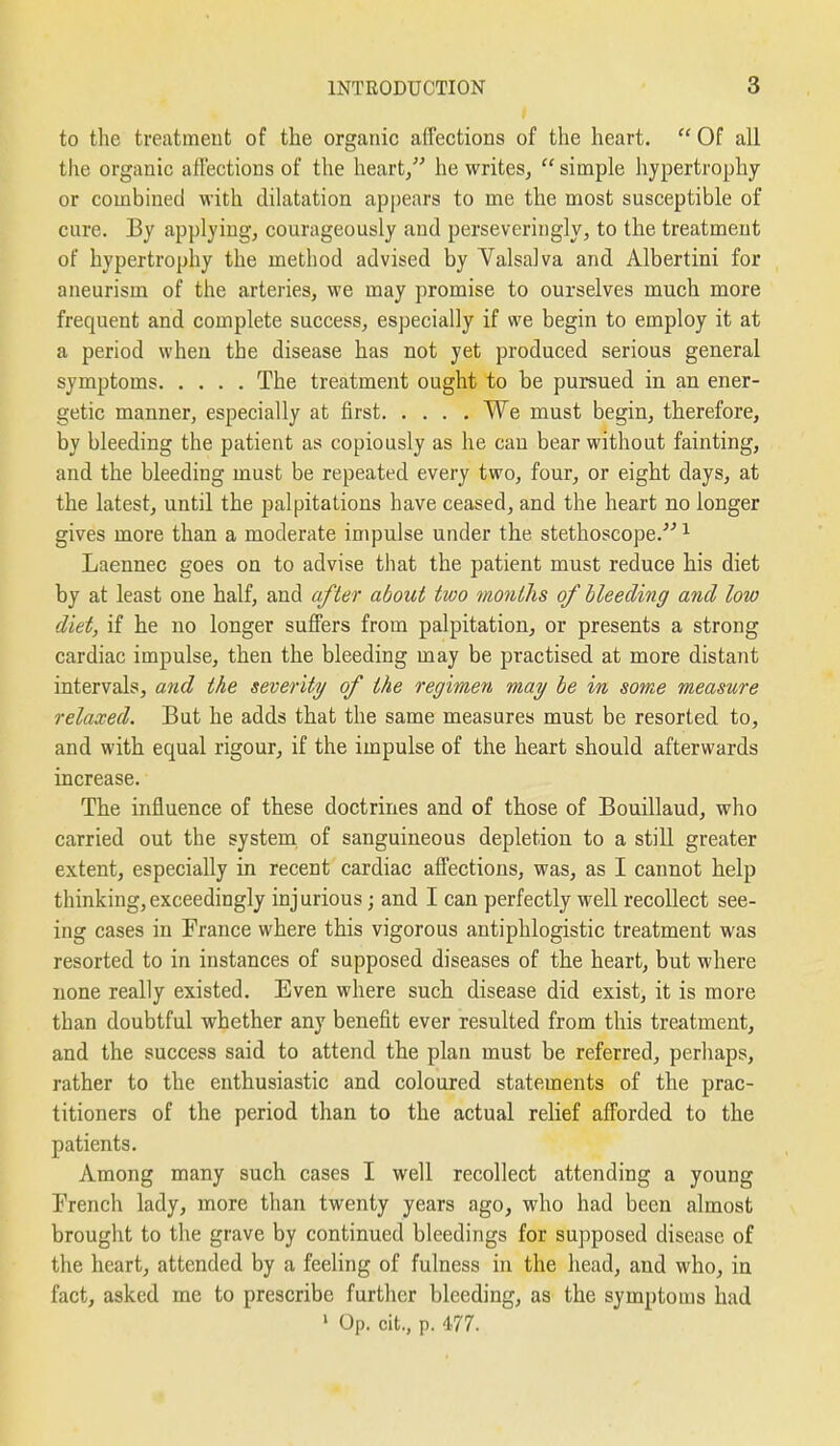 to the treatment of the organic affections of the heart.  Of all the organic affections of the heart, he writes,  simple hypertrophy or combined with dilatation appears to me the most susceptible of cure. By applying, courageously and perseveringly, to the treatment of hypertrophy the method advised by Valsalva and Albertini for aneurism of the arteries, we may promise to ourselves much more frequent and complete success, especially if we begin to employ it at a period when the disease has not yet produced serious general symptoms The treatment ought to be pursued in an ener- getic manner, especially at first We must begin, therefore, by bleeding the patient as copiously as he can bear without fainting, and the bleeding must be repeated every two, four, or eight days, at the latest, until the palpitations have ceased, and the heart no longer gives more than a moderate impulse under the stethoscope. ^ Laennec goes on to advise that the patient must reduce his diet by at least one half, and after about two months of Heeding and low diet, if he no longer suffers from palpitation, or presents a strong cardiac impulse, then the bleeding may be practised at more distant intervals, and the severity of the regirn,en may he in some measure relaxed. But he adds that the same measures must be resorted to, and with equal rigour, if the impulse of the heart should afterwards increase. The influence of these doctrines and of those of Bouillaud, who carried out the system of sanguineous depletion to a still greater extent, especially in recent cardiac affections, was, as I cannot help thinking,exceedingly injurious; and I can perfectly well recollect see- ing cases in France where this vigorous antiphlogistic treatment was resorted to in instances of supposed diseases of the heart, but where none really existed. Even where such disease did exist, it is more than doubtful whether any benefit ever resulted from this treatment, and the success said to attend the plan must be referred, perhaps, rather to the enthusiastic and coloured statements of the prac- titioners of the period than to the actual relief afforded to the patients. Among many such cases I well recollect attending a young French lady, more than twenty years ago, who had been almost brought to the grave by continued bleedings for supposed disease of the heart, attended by a feeling of fulness in the head, and who, in fact, asked me to prescribe further bleeding, as the symptoms had ' Op. cit., p. 477.