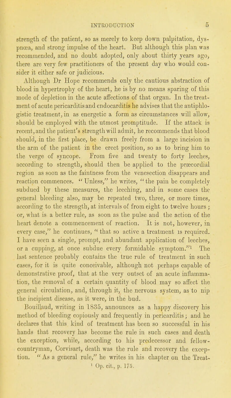 strength of the patient, so as merely to keep down palpitation, dys- puoja, and strong impulse of the heart. But although this plan was recommended, and no doubt adopted, only about thirty years ago, there are very few practitioners of the present day who would con- sider it either safe or judicious. Although Dr Hope recommends only the cautious abstraction of blood in hypertrophy of the heart, he is by no means sparing of this mode of depletion in the acute affections of that organ. In the treat- ment of acute pericarditis and endocarditis he advises that the antiphlo- gistic treatment, in as energetic a form as circumstances will allow, should be employed with the utmost promptitude. If the attack is recent, and the patient's strength will admit, he recommends that blood should, in the first place, be drawn freely from a large incision in the arm of the patient in the erect position, so as to bring him to the verge of syncope. From five and twenty to forty leeches, according to strength, should then be applied to the prsecordial region as soon as the faintness from the venesection disappears and reaction commences.  Unless, he writes,  the pain be completely subdued by these measures, the leeching, and in some cases the general bleeding also, may be repeated two, three, or more times, according to the strength, at intervals of from eight to twelve hours ; or, what is a better rule, as soon as the pulse and the action of the heart denote a commencement of reaction. It is not, however, in every case, he continues,  that so active a treatment is required. I have seen a single, prompt, and abundant application of leeches, or a cupping, at once subdue every formidable symptom.^ The last sentence probably contains the true rule of treatment in such cases, for it is quite conceivable, although not perhaps capable of demonstrative proof, that at the very outset of an acute inflamma- tion, the removal of a certain quantity of blood may so affect the general circulation, and, through it, the nervous system, as to nip the incipient disease, as it were, in the bud. Bouillaud, writing in 1835, announces as a happy discovery his method of bleeding copiously and frequently in pericarditis; and he declares that this kind of treatment has been so successful in his hands that recovery has become the rule in such cases and death the exception, while, according to his predecessor and fellow- countryman, Corvisart, death was the rule and recovery the excep- tion.  As a general rule, he writes in his chapter on the Treat-