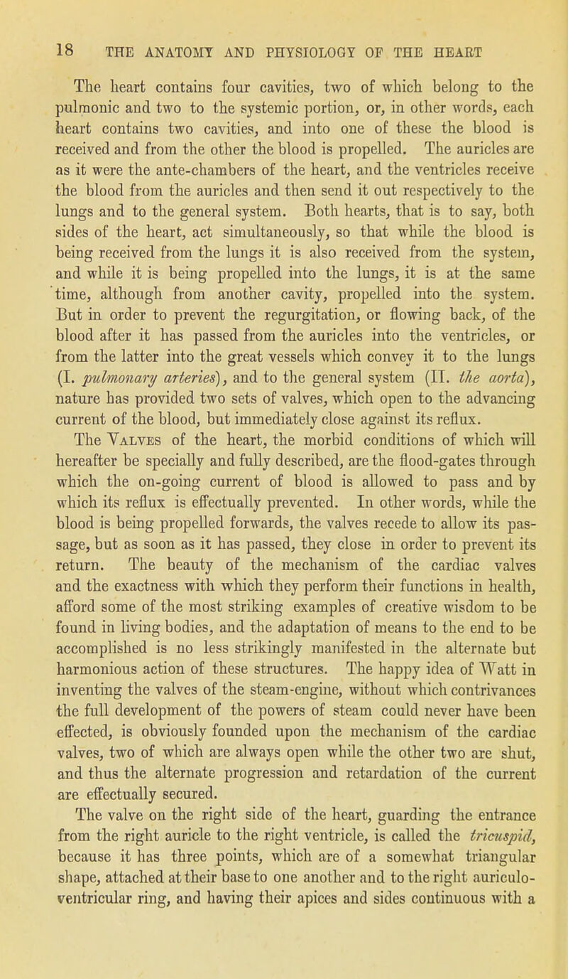 The heart contains four cavities, two of which belong to the pulmonic and two to the systemic portion, or, in other words, each heart contains two cavities, and into one of these the blood is received and from the other the blood is propelled. The auricles are as it were the ante-chambers of the heart, and the ventricles receive the blood from the auricles and then send it out respectively to the lungs and to the general system. Both hearts, that is to say, both sides of the heart, act simultaneously, so that while the blood is being received from the lungs it is also received from the system, and while it is being propelled into the lungs, it is at the same time, although from another cavity, propelled into the system. But in order to prevent the regurgitation, or flowing back, of the blood after it has passed from the auricles into the ventricles, or from the latter into the great vessels which convey it to the lungs (I. pulmonary arteries), and to the general system (II. the aorta), nature has provided two sets of valves, which open to the advancing current of the blood, but immediately close against its reflux. The Valves of the heart, the morbid conditions of which wiU hereafter be specially and fully described, are the flood-gates through which the on-going current of blood is allowed to pass and by which its reflux is effectually prevented. In other words, while the blood is being propelled forwards, the valves recede to allow its pas- sage, but as soon as it has passed, they close in order to prevent its return. The beauty of the mechanism of the cardiac valves and the exactness with vphich they perform their functions in health, afford some of the most striking examples of creative wisdom to be found in living bodies, and the adaptation of means to the end to be accomplished is no less strikingly manifested in the alternate but harmonious action of these structures. The happy idea of Watt in inventing the valves of the steam-engine, without which contrivances the full development of the powers of steam could never have been effected, is obviously founded upon the mechanism of the cardiac valves, two of which are always open while the other two are shut, and thus the alternate progression and retardation of the current are effectually secured. The valve on the right side of the heart, guarding the entrance from the right auricle to the right ventricle, is called the tricuspid, because it has three points, which are of a somewhat triangular shape, attached at their base to one another and to the right auriculo- ventricular ring, and having their apices and sides continuous with a