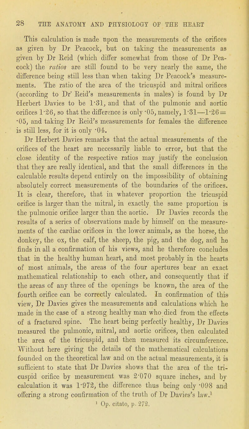 This calculation is made upon the measurements of the orifices as given by Dr Peacock, but on taking the measurements aa given by Dr Eeid (which differ somewhat from those of Dr Pea- cock) the ratios are still found to be very nearly the same, the difference being still less than when taking Dr Peacock's measure- ments. The ratio of the area of the tricuspid and mitral orifices (according to Dr' Eeid's measurements in males) is found by Dr Herbert Davies to be 131, and that of the pulmonic and aortic orifices 1*26, so that the difference is only 05, namely, 131—126 = •05, and taking Dr Eeid's measurements for females the difference is still less, for it is only '04. Dr Herbert Davies remarks that the actual measurements of the orifices of the heart are necessarily liable to error, but that the close identity of the respective ratios may justify the conclusion that they are really identical, and that the small differences in the calculable results depend entirely on the impossibility of obtaining absolutely correct measurements of the boundaries of the orifices. It is clear, therefore, that in whatever proportion the tricuspid orifice is larger than the mitral, in exactly the same proportion is the pulmonic orifice larger than the aortic. Dr Davies records the results of a series of observations made by himself on the measure- ments of the cardiac orifices in the lower animals, as the horse, the donkey, the ox, the calf, the sheep, the pig, and the dog, and he finds in all a confirmation of his views, and he therefore concludes that in the healthy human heart, and most probably in the hearts of most animals, the areas of the four apertures bear an exact mathematical relationship to each other, and consequently that if the areas of any three of the openings be known, the area of the fourth orifice can be correctly calculated. In confirmation of this view, Dr Davies gives the measurements and calculations which he made in the case of a strong healthy man who died from the effects of d, fractured spine. The heart being perfectly healthy, Dr Davies measured the pulmonic, mitral, and aortic orifices, then calculated the area of the tricuspid, and then measured its circumference. Without here giving the details of the mathematical calculations founded on the theoretical law and on the actual measurements, it is sufficient to state that Dr Davies shows that the area of the tri- cuspid orifice by measurement was 2*070 square inches, and by calculation it was 1-972, the difference thus being only -098 and offering a strong confirmation of the truth of Dr Davies's law.^