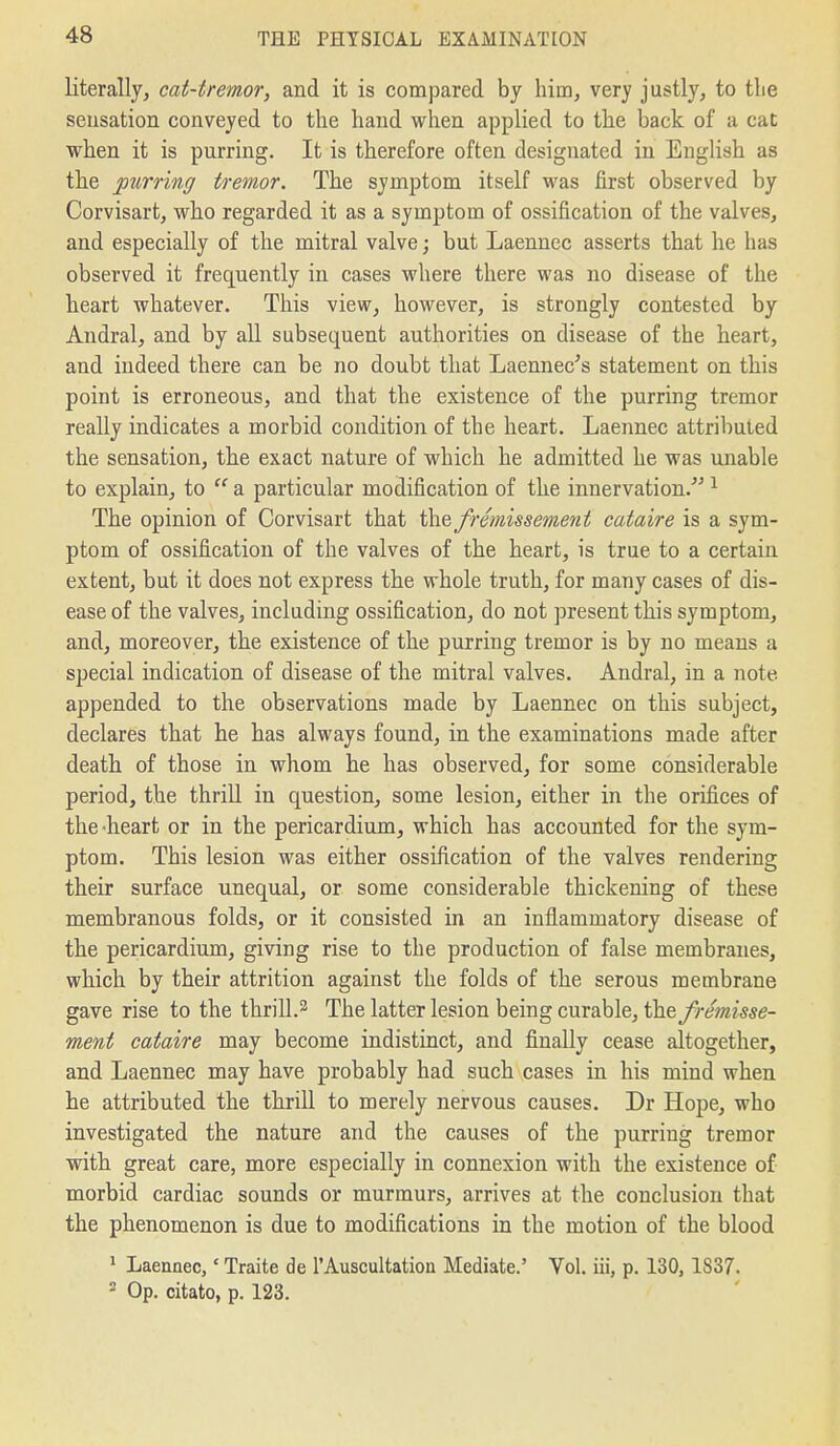 literally, cat-tremor, and it is compared by him, very justly, to the sensation conveyed to the hand when applied to the back of a cat when it is purring. It is therefore often designated in English as the purring tremor. The symptom itself was first observed by Corvisart, who regarded it as a symptom of ossification of the valves, and especially of the mitral valve; but Laennec asserts that he has observed it frequently in cases where there was no disease of the heart whatever. This view, however, is strongly contested by Andral, and by all subsequent authorities on disease of the heart, and indeed there can be no doubt that Laennec's statement on this point is erroneous, and that the existence of the purring tremor really indicates a morbid condition of the heart. Laennec attributed the sensation, the exact nature of which he admitted he was unable to explain, to  a particular modification of the innervation. ^ The opinion of Corvisart that fremissement cataire is a sym- ptom of ossification of the valves of the heart, is true to a certain extent, but it does not express the whole truth, for many cases of dis- ease of the valves, including ossification, do not present this symptom, and, moreover, the existence of the purring tremor is by no means a special indication of disease of the mitral valves. Andral, in a note appended to the observations made by Laennec on this subject, declares that he has always found, in the examinations made after death of those in whom he has observed, for some considerable period, the thriU in question, some lesion, either in the orifices of the-heart or in the pericardium, which has accounted for the sym- ptom. This lesion was either ossification of the valves rendering their surface unequal, or some considerable thickening of these membranous folds, or it consisted in an inflammatory disease of the pericardium, giving rise to the production of false membranes, which by their attrition against the folds of the serous membrane gave rise to the thrill.2 The latter lesion being curable, the fremisse- ment cataire may become indistinct, and finally cease altogether, and Laennec may have probably had such cases in his mind when he attributed the thrill to merely nervous causes. Dr Hope, who investigated the nature and the causes of the purring tremor with great care, more especially in connexion with the existence of morbid cardiac sounds or murmurs, arrives at the conclusion that the phenomenon is due to modifications in the motion of the blood ^ Laennec,' Traite de I'Auscultation Mediate.' Vol. iii, p. 130, 1837. 2 Op. citato, p. 123.