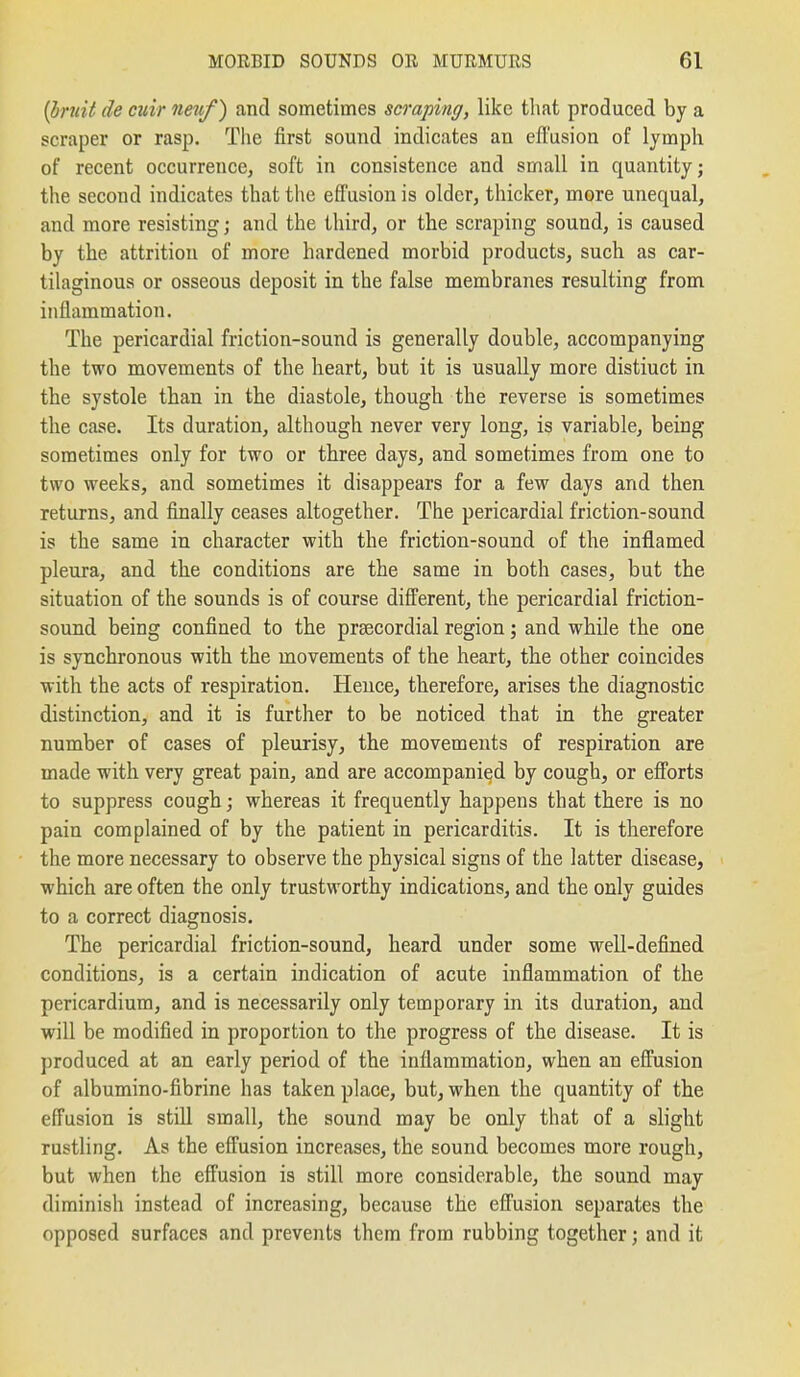 {l!)ruit de ciiir imif) and sometimes scraping, like that produced by a scraper or rasp. The first sound indicates an efi'usioa of lymph of recent occurrence, soft in consistence and small in quantity; the second indicates that the effusion is older, thicker, more unequal, and more resisting; and the third, or the scraping sound, is caused by the attrition of more hardened morbid products, such as car- tilaginous or osseous deposit in the false membranes resulting from inflammation. The pericardial friction-sound is generally double, accompanying the two movements of the heart, but it is usually more distinct in the systole than in the diastole, though the reverse is sometimes the case. Its duration, although never very long, is variable, being sometimes only for two or three days, and sometimes from one to two weeks, and sometimes it disappears for a few days and then returns, and finally ceases altogether. The pericardial friction-sound is the same in character with the friction-sound of the inflamed pleura, and the conditions are the same in both cases, but the situation of the sounds is of course different, the pericardial friction- sound being confined to the prsecordial region; and while the one is synchronous with the movements of the heart, the other coincides with the acts of respiration. Hence, therefore, arises the diagnostic distinction, and it is further to be noticed that in the greater number of cases of pleurisy, the movements of respiration are made with very great pain, and are accompanied by cough, or efforts to suppress cough; whereas it frequently happens that there is no pain complained of by the patient in pericarditis. It is therefore the more necessary to observe the physical signs of the latter disease, which are often the only trustworthy indications, and the only guides to a correct diagnosis. The pericardial friction-sound, heard under some well-defined conditions, is a certain indication of acute inflammation of the pericardium, and is necessarily only temporary in its duration, and will be modified in proportion to the progress of the disease. It is produced at an early period of the inflammation, when an effusion of albumino-fibrine has taken place, but, when the quantity of the effusion is still small, the sound may be only that of a slight rustling. As the effusion increases, the sound becomes more rough, but when the effusion is still more considerable, the sound may diminish instead of increasing, because the effusion separates the opposed surfaces and prevents them from rubbing together; and it