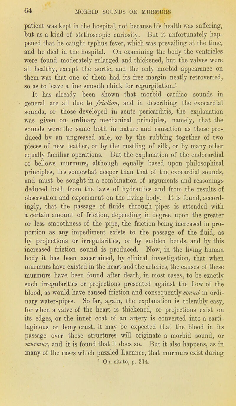 patient was kept in the hospital, not because his health was suffering, but as a kind of stethoscopic curiosity. But it unfortunately hap- pened that he caught typhus fever, which was prevailing at the time, and he died in the hospital. On examining the body the ventricles were found moderately enlarged and thickened, but the valves were all healthy, except the aortic, and the only morbid appearance on them was that one of them had its free margin neatly retroverted, so as to leave a fine smooth chink for regurgitation.^ It has already been shown that morbid cardiac sounds in general are all due to friction, and in describing the exocardial sounds, or those developed in acute pericarditis, the explanation was given on ordinary mechanical principles, namely, that the sounds were the same both in nature and causation as those pro- duced by an ungreased axle, or by the rubbing together of two pieces of new leather, or by the rustling of silk, or by many other equally familiar operations. But the explanation of the endocardial or bellows murmurs, although equally based upon philosophical principles, lies somewhat deeper than that of the exocardial sounds, and must be sought in a combination of arguments and reasonings deduced both from the laws of hydrauhcs and from the results of observation and experiment on the living body. It is found, accord- ingly, that the passage of fluids through pipes is attended with a certain amount of friction, depending in degree upon the greater or less smoothness of the pipe, the friction being increased in pro- portion as any impediment exists to the passage of the fluid, as by projections or irregularities, or by sudden bends, and by this increased friction sound is produced. Now, in the living human body it has been ascertained, by clinical investigation, that when murmurs have existed in the heart and the arteries, the causes of these murmurs have been found after death, in most cases, to be exactly such irregularities or projections presented against the flow of the blood, as would have caused friction and consequently sound in ordi- nary water-pipes. So far, again, the explanation is tolerably easy, for when a valve of the heart is thickened, or projections exist on its edges, or the inner coat of an artery is converted into a carti- laginous or bony crust, it may be expected that the blood in its passage over those structures will originate a morbid sound, or murmur, and it is found that it does so. But it also happens, as in many of the cases which puzzled Laennec, that murmurs exist during ' Op. citato, p. 314'.