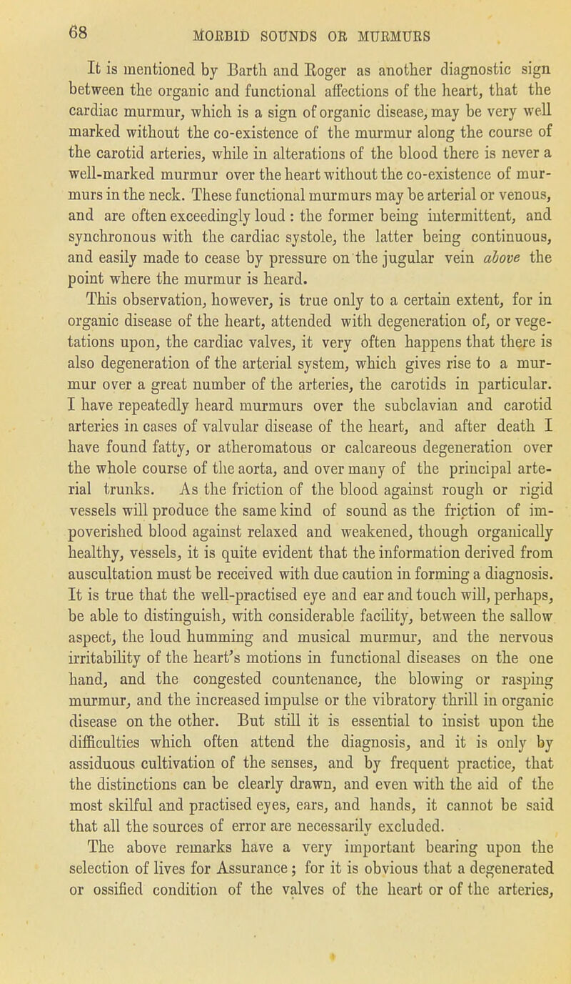 It is mentioned bj Earth and Eoger as another diagnostic sign between the organic and functional affections of the heart, that the cardiac murmur, which is a sign of organic disease, may be very well marked without the co-existence of the murmur along the course of the carotid arteries, while in alterations of the blood there is never a well-marked murmur over the heart without the co-existence of mur- murs in the neck. These functional murmurs may be arterial or venous, and are often exceedingly loud : the former being intermittent, and synchronous with the cardiac systole, the latter being continuous, and easily made to cease by pressure on the jugular vein ahove the point where the murmur is heard. This observation, however, is true only to a certain extent, for in organic disease of the heart, attended with degeneration of, or vege- tations upon, the cardiac valves, it very often happens that there is also degeneration of the arterial system, which gives rise to a mur- mur over a great number of the arteries, the carotids in particular. I have repeatedly heard murmurs over the subclavian and carotid arteries in cases of valvular disease of the heart, and after death I have found fatty, or atheromatous or calcareous degeneration over the whole course of the aorta, and over many of the principal arte- rial trunks. As the friction of the blood against rough or rigid vessels will produce the same kind of sound as the friction of im- poverished blood against relaxed and weakened, though organically healthy, vessels, it is quite evident that the information derived from auscultation must be received with due caution in forming a diagnosis. It is true that the well-practised eye and ear and touch will, perhaps, be able to distinguish, with considerable facility, between the sallow aspect, the loud humming and musical murmur, and the nervous irritability of the heart's motions in functional diseases on the one hand, and the congested countenance, the blowing or rasping murmur, and the increased impulse or the vibratory thrill in organic disease on the other. But still it is essential to insist upon the difficulties which often attend the diagnosis, and it is only by assiduous cultivation of the senses, and by frequent practice, that the distinctions can be clearly drawn, and even with the aid of the most skilful and practised eyes, ears, and hands, it cannot be said that all the sources of error are necessarily excluded. The above remarks have a very important bearing upon the selection of lives for Assurance; for it is obvious that a degenerated or ossified condition of the valves of the heart or of the arteries.