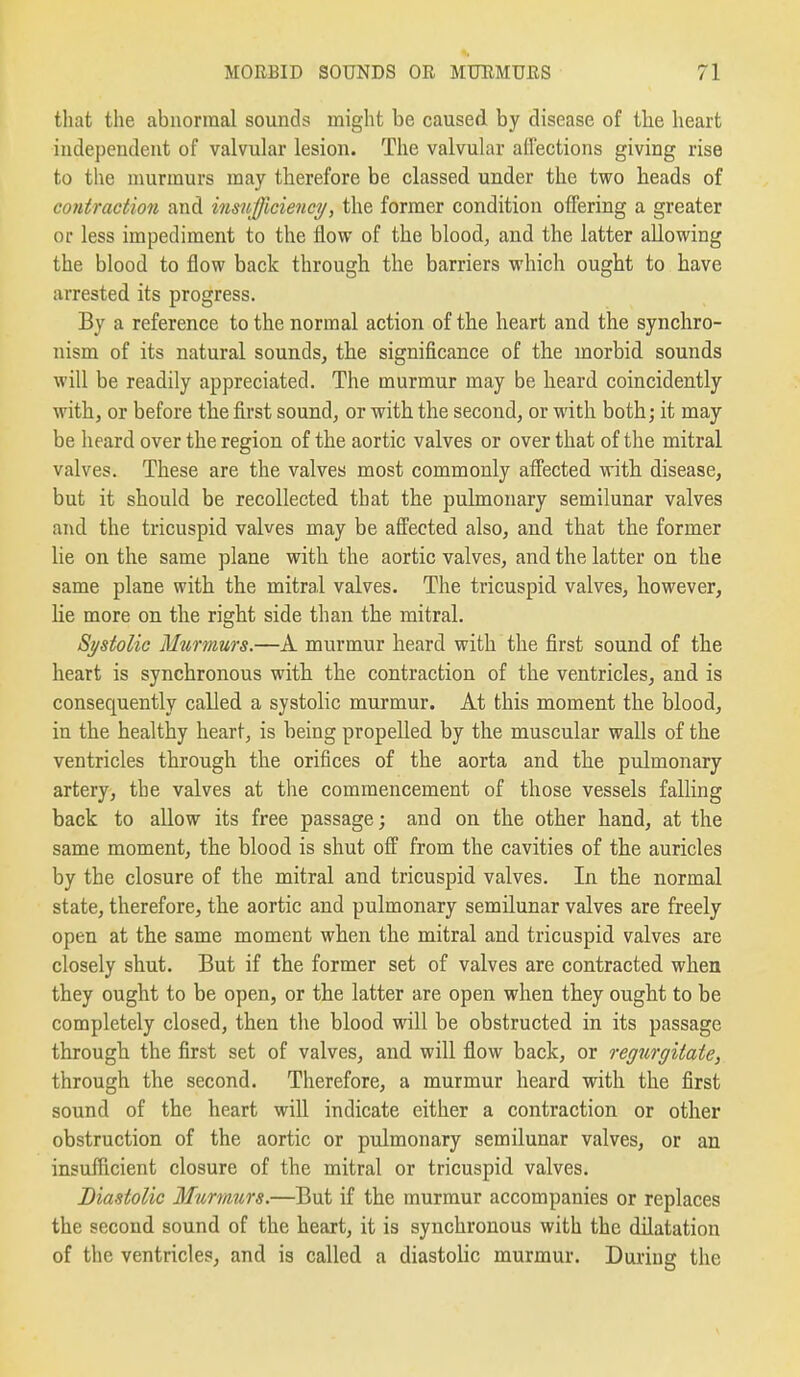 that the abnormal sounds might be caused by disease of the heart independent of valvular lesion. The valvular aflections giving rise to the murmurs may therefore be classed under the two heads of contraction and insufficiency, the former condition offering a greater or less impediment to the flow of the blood, and the latter allowing the blood to flow back through the barriers which ought to have arrested its progress. By a reference to the normal action of the heart and the synchro- nism of its natural sounds, the significance of the morbid sounds will be readily appreciated. The murmur may be heard coincidently with, or before the first sound, or with the second, or with both; it may be heard over the region of the aortic valves or over that of the mitral valves. These are the valves most commonly affected with disease, but it should be recollected that the pulmonary semilunar valves and the tricuspid valves may be affected also, and that the former lie on the same plane with the aortic valves, and the latter on the same plane with the mitral valves. The tricuspid valves, however, Ke more on the right side than the mitral. Systolic Murmurs.—A murmur heard with the first sound of the heart is synchronous with the contraction of the ventricles, and is consequently called a systolic murmur. At this moment the blood, in the healthy heart, is being propelled by the muscular walls of the ventricles through the orifices of the aorta and the pulmonary artery, the valves at the commencement of those vessels falling back to allow its free passage; and on the other hand, at the same moment, the blood is shut off from the cavities of the auricles by the closure of the mitral and tricuspid valves. In the normal state, therefore, the aortic and pulmonary semilunar valves are freely open at the same moment when the mitral and tricuspid valves are closely shut. But if the former set of valves are contracted when they ought to be open, or the latter are open when they ought to be completely closed, then the blood will be obstructed in its passage through the first set of valves, and will flow back, or regurgitate, through the second. Therefore, a murmur heard with the first sound of the heart will indicate either a contraction or other obstruction of the aortic or pulmonary semilunar valves, or an insufficient closure of the mitral or tricuspid valves. Diastolic Murmtirs.—But if the murmur accompanies or replaces the second sound of the heart, it is synchronous with the dilatation of the ventricles, and is called a diastolic murmur. During the