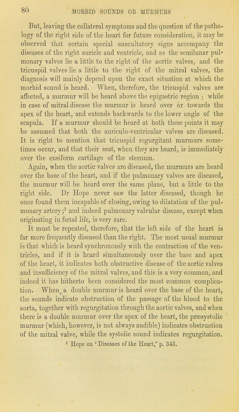 But, leaving the collateral symptoms and the question of the patho- logy of the right side of the heart for future consideration, it may be observed that certain special auscultatory signs accompany the diseases of the right auricle and ventricle, and as the semilunar pul- monary valves lie a little to the right of the aortic valves, and the tricuspid valves lie a little to the right of the mitral valves, the diagnosis will mainly depend upon the exact situation at which the morbid sound is heard. When, therefore, the tricuspid valves are affected, a murmur will be heard above the epigastric region ; while in case of mitral disease the murmur is heard over or towards the apex of the heart, and extends backwards to the lower angle of the scapula. If a murmur should be heard at both these points it may be assumed that both the auriculo-ventricular valves are diseased. It is right to mention that tricuspid regurgitant murmurs some- times occur, and that their seat, when they are heard, is immediately over the ensiform cartilage of the sternum. Again, when the aortic valves are diseased, the murmurs are heard over the base of the heart, and if the pulmonary valves are diseased, the murmur will be heard over the same plane, but a little to the right side. Dr Hope never saw the latter diseased, though he once found them incapable of closing, owing to dilatation of the pul- monary artery ;^ and indeed pulmonary valvular disease, except when originating in foetal life, is very rare. It must be repeated, therefore, that the left side of the heart is far more frequently diseased than the right. The most usual murmur is that which is heard synchronously with the contraction of the ven- tricles, and if it is heard simultaneously over the base and apex of the heart, it indicates both obstructive disease of the aortic valves and insufficiency of the mitral valves, and this is a very common, and indeed it has hitherto been considered the most common complica- tion. When a double murmur is heard over the base of the heart, the sounds indicate obstruction of the passage of the blood to the aorta, together with regurgitation through the aortic valves, and when there is a double murmur over the apex of the heart, the prsesystolic murmur (which, however, is not always audible) indicates obstruction of the mitral valve, while the systolic sound indicates regurgitation. 1 Hope on ' Diseases of the Heart,' p. 343.