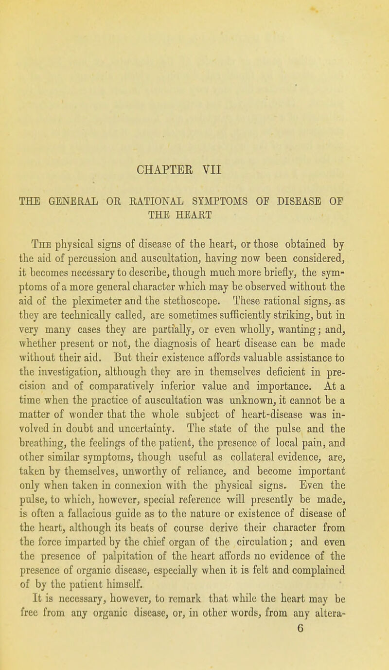 CHAPTEE VII THE GENERAL OH RATIONAL SYMPTOMS OF DISEASE OE THE HEART The physical signs of disease of the heart, or those obtained by the aid of percussion and auscultation, having now been considered, it becomes necessary to describe, though much more briefly, the sym- ptoms of a more general character which may be observed without the aid of the pleximeter and the stethoscope. These rational signs,, as they are technically called, are sometimes sufficiently striking, but in very many cases they are partially, or even wholly, wanting; and, whether present or not, the diagnosis of heart disease can be made without their aid. But their existence affords valuable assistance to the investigation, although they are in themselves deficient in pre- cision and of comparatively inferior value and importance. At a time when the practice of auscultation was unknown, it cannot be a matter of wonder that the whole subject of heart-disease was in- volved in doubt and uncertainty. The state of the pulse and the breathing, the feelings of the patient, the presence of local pain, and other similar symptoms, though useful as collateral evidence, are, taken by themselves, unworthy of reliance, and become important only when taken in connexion with the physical signs. Even the pulse, to which, however, special reference wUl presently be made, is often a fallacious guide as to the nature or existence of disease of the heart, although its beats of course derive their character from the force imparted by the chief organ of the circulation; and even the presence of ])alpitation of the heart affords no evidence of the presence of organic disease, especially when it is felt and complained of by the patient himself. It is necessary, however, to remark that while the heart may be free from any organic disease, or, in other words, from any altera- 6